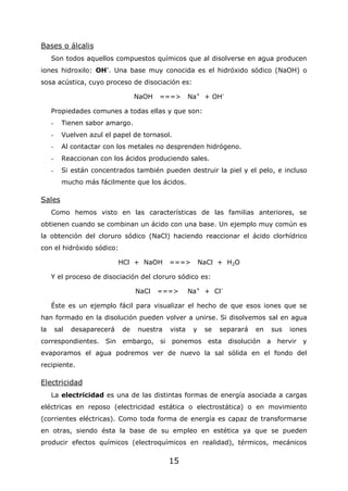 15
Bases o álcalis
Son todos aquellos compuestos químicos que al disolverse en agua producen
iones hidroxilo: OH-
. Una base muy conocida es el hidróxido sódico (NaOH) o
sosa acústica, cuyo proceso de disociación es:
NaOH ===> Na+
+ OH-
Propiedades comunes a todas ellas y que son:
- Tienen sabor amargo.
- Vuelven azul el papel de tornasol.
- Al contactar con los metales no desprenden hidrógeno.
- Reaccionan con los ácidos produciendo sales.
- Si están concentrados también pueden destruir la piel y el pelo, e incluso
mucho más fácilmente que los ácidos.
Sales
Como hemos visto en las características de las familias anteriores, se
obtienen cuando se combinan un ácido con una base. Un ejemplo muy común es
la obtención del cloruro sódico (NaCl) haciendo reaccionar el ácido clorhídrico
con el hidróxido sódico:
HCl + NaOH ===> NaCl + H2O
Y el proceso de disociación del cloruro sódico es:
NaCl ===> Na+
+ Cl-
Éste es un ejemplo fácil para visualizar el hecho de que esos iones que se
han formado en la disolución pueden volver a unirse. Si disolvemos sal en agua
la sal desaparecerá de nuestra vista y se separará en sus iones
correspondientes. Sin embargo, si ponemos esta disolución a hervir y
evaporamos el agua podremos ver de nuevo la sal sólida en el fondo del
recipiente.
Electricidad
La electricidad es una de las distintas formas de energía asociada a cargas
eléctricas en reposo (electricidad estática o electrostática) o en movimiento
(corrientes eléctricas). Como toda forma de energía es capaz de transformarse
en otras, siendo ésta la base de su empleo en estética ya que se pueden
producir efectos químicos (electroquímicos en realidad), térmicos, mecánicos
 