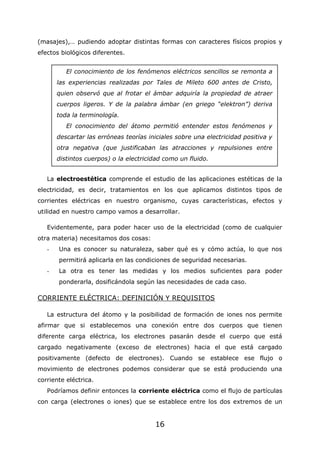 16
(masajes),… pudiendo adoptar distintas formas con caracteres físicos propios y
efectos biológicos diferentes.
La electroestética comprende el estudio de las aplicaciones estéticas de la
electricidad, es decir, tratamientos en los que aplicamos distintos tipos de
corrientes eléctricas en nuestro organismo, cuyas características, efectos y
utilidad en nuestro campo vamos a desarrollar.
Evidentemente, para poder hacer uso de la electricidad (como de cualquier
otra materia) necesitamos dos cosas:
- Una es conocer su naturaleza, saber qué es y cómo actúa, lo que nos
permitirá aplicarla en las condiciones de seguridad necesarias.
- La otra es tener las medidas y los medios suficientes para poder
ponderarla, dosificándola según las necesidades de cada caso.
CORRIENTE ELÉCTRICA: DEFINICIÓN Y REQUISITOS
La estructura del átomo y la posibilidad de formación de iones nos permite
afirmar que si establecemos una conexión entre dos cuerpos que tienen
diferente carga eléctrica, los electrones pasarán desde el cuerpo que está
cargado negativamente (exceso de electrones) hacia el que está cargado
positivamente (defecto de electrones). Cuando se establece ese flujo o
movimiento de electrones podemos considerar que se está produciendo una
corriente eléctrica.
Podríamos definir entonces la corriente eléctrica como el flujo de partículas
con carga (electrones o iones) que se establece entre los dos extremos de un
El conocimiento de los fenómenos eléctricos sencillos se remonta a
las experiencias realizadas por Tales de Mileto 600 antes de Cristo,
quien observó que al frotar el ámbar adquiría la propiedad de atraer
cuerpos ligeros. Y de la palabra ámbar (en griego “elektron”) deriva
toda la terminología.
El conocimiento del átomo permitió entender estos fenómenos y
descartar las erróneas teorías iniciales sobre una electricidad positiva y
otra negativa (que justificaban las atracciones y repulsiones entre
distintos cuerpos) o la electricidad como un fluido.
 