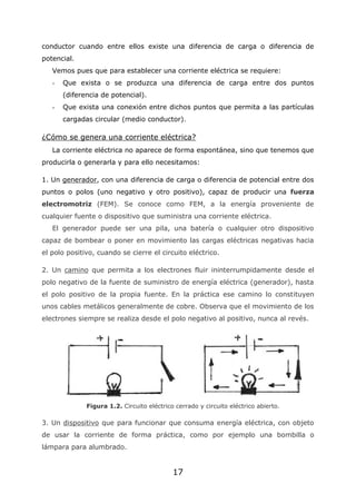 17
conductor cuando entre ellos existe una diferencia de carga o diferencia de
potencial.
Vemos pues que para establecer una corriente eléctrica se requiere:
- Que exista o se produzca una diferencia de carga entre dos puntos
(diferencia de potencial).
- Que exista una conexión entre dichos puntos que permita a las partículas
cargadas circular (medio conductor).
¿Cómo se genera una corriente eléctrica?
La corriente eléctrica no aparece de forma espontánea, sino que tenemos que
producirla o generarla y para ello necesitamos:
1. Un generador, con una diferencia de carga o diferencia de potencial entre dos
puntos o polos (uno negativo y otro positivo), capaz de producir una fuerza
electromotriz (FEM). Se conoce como FEM, a la energía proveniente de
cualquier fuente o dispositivo que suministra una corriente eléctrica.
El generador puede ser una pila, una batería o cualquier otro dispositivo
capaz de bombear o poner en movimiento las cargas eléctricas negativas hacia
el polo positivo, cuando se cierre el circuito eléctrico.
2. Un camino que permita a los electrones fluir ininterrumpidamente desde el
polo negativo de la fuente de suministro de energía eléctrica (generador), hasta
el polo positivo de la propia fuente. En la práctica ese camino lo constituyen
unos cables metálicos generalmente de cobre. Observa que el movimiento de los
electrones siempre se realiza desde el polo negativo al positivo, nunca al revés.
Figura 1.2. Circuito eléctrico cerrado y circuito eléctrico abierto.
3. Un dispositivo que para funcionar que consuma energía eléctrica, con objeto
de usar la corriente de forma práctica, como por ejemplo una bombilla o
lámpara para alumbrado.
 