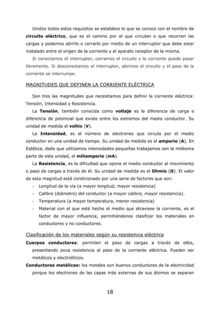 18
Unidos todos estos requisitos se establece lo que se conoce con el nombre de
circuito eléctrico, que es el camino por el que circulan o que recorren las
cargas y podemos abrirlo o cerrarlo por medio de un interruptor que debe estar
instalado entre el origen de la corriente y el aparato receptor de la misma.
Si conectamos el interruptor, cerramos el circuito y la corriente puede pasar
libremente. Si desconectamos el interruptor, abrimos el circuito y el paso de la
corriente se interrumpe.
MAGNITUDES QUE DEFINEN LA CORRIENTE ELÉCTRICA
Son tres las magnitudes que necesitamos para definir la corriente eléctrica:
Tensión, Intensidad y Resistencia.
La Tensión, también conocida como voltaje es la diferencia de carga o
diferencia de potencial que existe entre los extremos del medio conductor. Su
unidad de medida el voltio (V).
La Intensidad, es el número de electrones que circula por el medio
conductor en una unidad de tiempo. Su unidad de medida es el amperio (A). En
Estética, dado que utilizamos intensidades pequeñas trabajamos con la milésima
parte de esta unidad, el miliamperio (mA).
La Resistencia, es la dificultad que opone el medio conductor al movimiento
o paso de cargas a través de él. Su unidad de medida es el Ohmio (Ω). El valor
de esta magnitud está condicionado por una serie de factores que son:
- Longitud de la vía (a mayor longitud, mayor resistencia)
- Calibre (diámetro) del conductor (a mayor calibre, mayor resistencia).
- Temperatura (a mayor temperatura, menor resistencia)
- Material con el que esté hecho el medio que atraviese la corriente, es el
factor de mayor influencia, permitiéndonos clasificar los materiales en
conductores y no conductores.
Clasificación de los materiales según su resistencia eléctrica
Cuerpos conductores: permiten el paso de cargas a través de ellos,
presentando poca resistencia al paso de la corriente eléctrica. Pueden ser
metálicos y electrolíticos.
Conductores metálicos: los metales son buenos conductores de la electricidad
porque los electrones de las capas más externas de sus átomos se separan
 