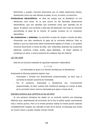 19
fácilmente y pueden moverse libremente por el metal (electrones libres),
destacando como los más idóneos la plata, el oro, el cobre y el aluminio.
Conductores electrolíticos: en ellos las cargas que se desplazan no son
electrones sino iones. Es lo que ocurre en las llamadas disoluciones
electrolíticas, que son aquellas que contienen iones (por ejemplo sal en
agua). Al aplicar una corriente a este tipo de disolución, los iones se moverán
permitiendo el paso de la misma. El cuerpo humano es un conductor
electrolítico.
No conductores o aislantes: no permiten el paso de cargas a través de ellos,
ofreciendo una alta resistencia al paso de la corriente eléctrica. Esto es
debido a que sus electrones están fuertemente ligados al núcleo, y no pueden
moverse libremente a través de ellos. Son materiales aislantes las sustancias
plásticas, cerámica, cristal, aceite, agua destilada,… El mejor aislante lo
constituye el vacío, o sea la ausencia de cualquier tipo de materia.
LEY DE OHM
Esta ley se enuncia mediante la siguiente expresión matemática:
I = T / R
La Intensidad es igual a la Tensión dividida por la Resistencia.
Analizando la fórmula podemos deducir que:
- Intensidad y Tensión son directamente proporcionales, es decir que si
aumenta la tensión aumenta la intensidad.
- Por el contrario, Intensidad y Resistencia son inversamente
proporcionales, es decir cuanta más resistencia oponga un cuerpo al paso
de la corriente menor será la intensidad que pase a través de él.
Ejemplo práctico que confirma la ley de Ohm
Si una persona introduce los dedos en un enchufe recibirá una descarga
eléctrica que, dependiendo de la tensión de la red, le podrá causar quemaduras
más o menos graves. Pero si la misma persona realiza la misma acción estando
completamente mojada, por ejemplo al salir de la ducha, la descarga que recibe
es mucho mayor y puede resultar incluso mortal.
 