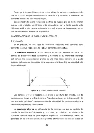 20
Dado que la tensión (diferencia de potencial) no ha variado, evidentemente lo
que ha ocurrido es que ha disminuido la resistencia y por tanto la intensidad de
corriente recibida ha sido mucho mayor.
Está demostrado que la resistencia eléctrica de nuestra piel es mucho menor
cuando está mojada, volviéndose más conductora, por lo tanto cuanto más
hidratada está la piel menos resistencia opondrá al paso de la corriente, hecho
que se utiliza como método de diagnóstico.
CLASIFICACIÓN DE LA CORRIENTE ELÉCTRICA
Introducción
En la práctica, los dos tipos de corrientes eléctricas más comunes son:
corriente continua (CC) o directa (CD), y corriente alterna (CA).
La corriente continua circula siempre en un solo sentido, es decir, no
cambia de dirección en todo su recorrido y mantiene fija su intensidad a lo largo
del tiempo. Su representación gráfica es una línea recta siempre en la parte
superior del punto de intensidad cero, dado que mantiene fija su polaridad a lo
largo del tiempo.
Figura 1.3. Gráfica de la corriente continua.
Los periodos c y a corresponden al cierre y apertura del circuito, son de
duración muy breve y se les denomina “estados variables en la instauración de
una corriente galvánica”, porque en ellos la intensidad de corriente asciende y
desciende progresiva y rápidamente.
La corriente alterna se diferencia de la continua en que su sentido de
circulación cambia periódicamente y, por tanto, su polaridad. No obstante, la
corriente siempre fluye del polo negativo al positivo. Este constante cambio de
polaridad en la corriente alterna nos permite afirmar que en ella no existe un
 
