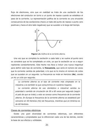 21
flujo de electrones, sino que en realidad se trata de una oscilación de los
electrones del conductor en torno a un punto de reposo cuando se establece el
paso de la corriente. La representación gráfica de la corriente es una sinusoide
consecuencia de las oscilaciones (hacia un lado del punto de reposo o punto cero
positivas y hacia el otro lado negativas) que se suceden a lo largo del tiempo.
Figura 1.4. Gráfica de la corriente alterna.
Una vez que se completa la oscilación a cada lado y se vuelve al punto cero
se considera que se ha completado un ciclo, ya que la oscilación se va a seguir
repitiendo constantemente. Este hecho nos lleva a incluir una nueva magnitud
para definir este tipo de corriente, la frecuencia, que sería el número de veces
que la corriente cambia de polaridad, o lo que es lo mismo el número de ciclos
que se suceden en un segundo. La frecuencia se mide en Hertzios (Hz), siendo
un Hz un ciclo por segundo.
Clases de corrientes eléctricas
Existe una gran diversidad de corrientes eléctricas, con diferentes
características y propiedades que la diferencian cada una de las demás, siendo
la base de sus efectos y utilidades.
La corriente alterna es el tipo de corriente más empleado en la
industria y es también la que consumimos en nuestros hogares.
La corriente alterna de uso doméstico e industrial cambia su
polaridad o sentido de circulación de 50 a 60 veces por segundo (según
el país de que se trate) y esto se conoce como frecuencia de la corriente
alterna. En Europa la frecuencia de la corriente alterna se estableció por
convenio en 50 Hertzios (Hz) de frecuencia, mientras que en América es
de 60 Hertzios.
 