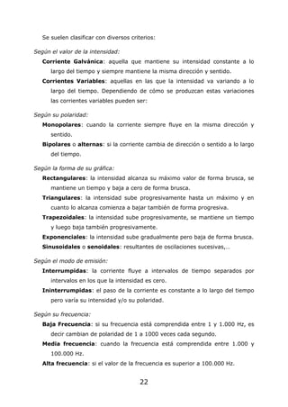 22
Se suelen clasificar con diversos criterios:
Según el valor de la intensidad:
Corriente Galvánica: aquella que mantiene su intensidad constante a lo
largo del tiempo y siempre mantiene la misma dirección y sentido.
Corrientes Variables: aquellas en las que la intensidad va variando a lo
largo del tiempo. Dependiendo de cómo se produzcan estas variaciones
las corrientes variables pueden ser:
Según su polaridad:
Monopolares: cuando la corriente siempre fluye en la misma dirección y
sentido.
Bipolares o alternas: si la corriente cambia de dirección o sentido a lo largo
del tiempo.
Según la forma de su gráfica:
Rectangulares: la intensidad alcanza su máximo valor de forma brusca, se
mantiene un tiempo y baja a cero de forma brusca.
Triangulares: la intensidad sube progresivamente hasta un máximo y en
cuanto lo alcanza comienza a bajar también de forma progresiva.
Trapezoidales: la intensidad sube progresivamente, se mantiene un tiempo
y luego baja también progresivamente.
Exponenciales: la intensidad sube gradualmente pero baja de forma brusca.
Sinusoidales o senoidales: resultantes de oscilaciones sucesivas,…
Según el modo de emisión:
Interrumpidas: la corriente fluye a intervalos de tiempo separados por
intervalos en los que la intensidad es cero.
Ininterrumpidas: el paso de la corriente es constante a lo largo del tiempo
pero varía su intensidad y/o su polaridad.
Según su frecuencia:
Baja Frecuencia: si su frecuencia está comprendida entre 1 y 1.000 Hz, es
decir cambian de polaridad de 1 a 1000 veces cada segundo.
Media frecuencia: cuando la frecuencia está comprendida entre 1.000 y
100.000 Hz.
Alta frecuencia: si el valor de la frecuencia es superior a 100.000 Hz.
 
