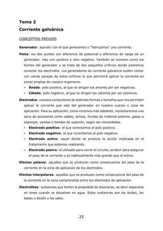 25
Tema 2
Corriente galvánica
CONCEPTOS PREVIOS
Generador: aparato con el que generamos o “fabricamos” una corriente.
Polos: los dos puntos con diferencia de potencial o diferencia de carga de un
generador. Hay uno positivo y otro negativo. También se conocen como los
bornes del generador y se trata de dos pequeños orificios donde podremos
conectar los electrodos. Los generadores de corriente galvánica suelen contar
con varias parejas de estos orificios lo que permitirá aplicar la corriente en
zonas amplias de nuestro organismo.
- Ánodo: polo positivo, al que se dirigen los aniones por ser negativos.
- Cátodo: polo negativo, al que se dirigen los cationes por ser positivos.
Electrodos: cuerpos conductores de distintas formas y tamaños que nos permiten
aplicar la corriente que sale del generador en nuestro cuerpo o zona de
aplicación. Para su aplicación, como veremos más adelante, necesitaremos una
serie de accesorios como cables, pinzas, fundas de material aislante, gasas o
esponjas, vendas o bandas de sujeción, según las necesidades.
- Electrodo positivo: el que conectamos al polo positivo.
- Electrodo negativo: el que conectamos al polo negativo.
- Electrodo activo: aquel donde se produce la acción implicada en el
tratamiento que estamos realizando.
- Electrodo pasivo: el utilizado para cerrar el circuito, es decir para asegurar
el paso de la corriente y es habitualmente más grande que el activo.
Efectos polares: aquellos que se producen como consecuencia del paso de la
corriente en la zona de aplicación de los electrodos.
Efectos interpolares: aquellos que se producen como consecuencia del paso de
la corriente en la zona comprendida entre los electrodos de aplicación.
Electrolitos: sustancias que tienen la propiedad de disociarse, es decir separarse
en iones cuando se disuelven en agua. Estas sustancias son los ácidos, las
bases o álcalis y las sales.
 
