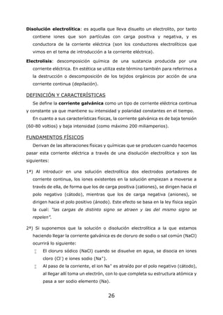 26
Disolución electrolítica: es aquella que lleva disuelto un electrolito, por tanto
contiene iones que son partículas con carga positiva y negativa, y es
conductora de la corriente eléctrica (son los conductores electrolíticos que
vimos en el tema de introducción a la corriente eléctrica).
Electrolisis: descomposición química de una sustancia producida por una
corriente eléctrica. En estética se utiliza este término también para referirnos a
la destrucción o descomposición de los tejidos orgánicos por acción de una
corriente continua (depilación).
DEFINICIÓN Y CARACTERÍSTICAS
Se define la corriente galvánica como un tipo de corriente eléctrica continua
y constante ya que mantiene su intensidad y polaridad constantes en el tiempo.
En cuanto a sus características físicas, la corriente galvánica es de baja tensión
(60-80 voltios) y baja intensidad (como máximo 200 miliamperios).
FUNDAMENTOS FÍSICOS
Derivan de las alteraciones físicas y químicas que se producen cuando hacemos
pasar esta corriente eléctrica a través de una disolución electrolítica y son las
siguientes:
1ª) Al introducir en una solución electrolítica dos electrodos portadores de
corriente continua, los iones existentes en la solución empiezan a moverse a
través de ella, de forma que los de carga positiva (cationes), se dirigen hacia el
polo negativo (cátodo), mientras que los de carga negativa (aniones), se
dirigen hacia el polo positivo (ánodo). Este efecto se basa en la ley física según
la cual: “las cargas de distinto signo se atraen y las del mismo signo se
repelen”.
2ª) Si suponemos que la solución o disolución electrolítica a la que estamos
haciendo llegar la corriente galvánica es de cloruro de sodio o sal común (NaCl)
ocurrirá lo siguiente:
 El cloruro sódico (NaCl) cuando se disuelve en agua, se disocia en iones
cloro (Cl-
) e iones sodio (Na+
).
 Al paso de la corriente, el ion Na+
es atraído por el polo negativo (cátodo),
al llegar allí toma un electrón, con lo que completa su estructura atómica y
pasa a ser sodio elemento (Na).
 