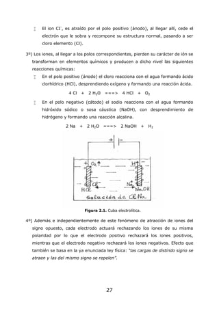 27
 El ion CI-
, es atraído por el polo positivo (ánodo), al llegar allí, cede el
electrón que le sobra y recompone su estructura normal, pasando a ser
cloro elemento (Cl).
3º) Los iones, al llegar a los polos correspondientes, pierden su carácter de ión se
transforman en elementos químicos y producen a dicho nivel las siguientes
reacciones químicas:
 En el polo positivo (ánodo) el cloro reacciona con el agua formando ácido
clorhídrico (HCl), desprendiendo oxígeno y formando una reacción ácida.
4 Cl + 2 H2O ===> 4 HCl + O2
 En el polo negativo (cátodo) el sodio reacciona con el agua formando
hidróxido sódico o sosa cáustica (NaOH), con desprendimiento de
hidrógeno y formando una reacción alcalina.
2 Na + 2 H2O ===> 2 NaOH + H2
Figura 2.1. Cuba electrolítica.
4º) Además e independientemente de este fenómeno de atracción de iones del
signo opuesto, cada electrodo actuará rechazando los iones de su misma
polaridad por lo que el electrodo positivo rechazará los iones positivos,
mientras que el electrodo negativo rechazará los iones negativos. Efecto que
también se basa en la ya enunciada ley física: “las cargas de distindo signo se
atraen y las del mismo signo se repelen”.
 
