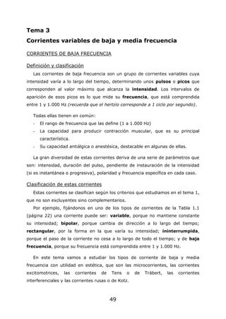 49
Tema 3
Corrientes variables de baja y media frecuencia
CORRIENTES DE BAJA FRECUENCIA
Definición y clasificación
Las corrientes de baja frecuencia son un grupo de corrientes variables cuya
intensidad varía a lo largo del tiempo, determinando unos pulsos o picos que
corresponden al valor máximo que alcanza la intensidad. Los intervalos de
aparición de esos picos es lo que mide su frecuencia, que está comprendida
entre 1 y 1.000 Hz (recuerda que el hertzio corresponde a 1 ciclo por segundo).
Todas ellas tienen en común:
- El rango de frecuencia que las define (1 a 1.000 Hz)
- La capacidad para producir contracción muscular, que es su principal
característica.
- Su capacidad antiálgica o anestésica, destacable en algunas de ellas.
La gran diversidad de estas corrientes deriva de una serie de parámetros que
son: intensidad, duración del pulso, pendiente de instauración de la intensidad
(si es instantánea o progresiva), polaridad y frecuencia específica en cada caso.
Clasificación de estas corrientes
Estas corrientes se clasifican según los criterios que estudiamos en el tema 1,
que no son excluyentes sino complementarios.
Por ejemplo, fijándonos en uno de los tipos de corrientes de la Tabla 1.1
(página 22) una corriente puede ser: variable, porque no mantiene constante
su intensidad; bipolar, porque cambia de dirección a lo largo del tiempo;
rectangular, por la forma en la que varía su intensidad; ininterrumpida,
porque el paso de la corriente no cesa a lo largo de todo el tiempo; y de baja
frecuencia, porque su frecuencia está comprendida entre 1 y 1.000 Hz.
En este tema vamos a estudiar los tipos de corriente de baja y media
frecuencia con utilidad en estética, que son las microcorrientes, las corrientes
excitomotrices, las corrientes de Tens o de Träbert, las corrientes
interferenciales y las corrientes rusas o de Kotz.
 