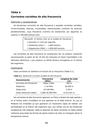 69
TEMA 4
Corrientes variables de alta frecuencia
Definición y características
Se denominan corrientes de alta frecuencia a aquellas corrientes variables,
ininterrumpidas, alternas, sinusoidales, bidireccionales (cambian de dirección
periódicamente), cuya frecuencia (número de oscilaciones por segundo) es
superior a 100.000 hertzios (Hz).
Las corrientes de alta frecuencia se caracterizan por no producir excitación
neuromuscular (a partir de los 10 kHz los músculos se hacen inexcitables a los
estímulos eléctricos), y por producir un efecto térmico homogéneo en el interior
del organismo.
Clasificación
Estas corrientes se clasifican en función de su frecuencia (Tabla 4.1).
Tabla 4.1. Clasificación corrientes variables de alta frecuencia.
Denominación
Frecuencia
(MHz)
Longitud de onda
(m)
Corriente de D'Arsonval Hasta 1 MHz 300 m
Diatermia 1-10 MHz 30-300 m
Onda corta 10-100 MHz 3-30 m
Onda ultracorta (radar) 3.000-30.000 MHz 0,10-0,01 m
Las corrientes de alta frecuencia aparecen en Física a finales del siglo pasado y
en el mismo orden cronológico en que aparecen en la tabla anterior. Su uso en
Medicina fue inmediato ya que aportaron un mecanismo capaz de realizar una
termoterapia en el interior del organismo que, aun siendo una de las tendencias
terapéuticas más antiguas, hasta la aparición de estas corrientes no había podido
realizarse pues todas las formas de aporte externo de calor no consiguen elevar la
temperatura interna.
Recuerda: el hertzio (Hz) es la unidad de frecuencia
y equivale a 1 ciclo por segundo.
1 kilohertzio (kHz) = 1.000 hertzios
1 Megahertzio (MHz) = 1.000.000 hertzios
 