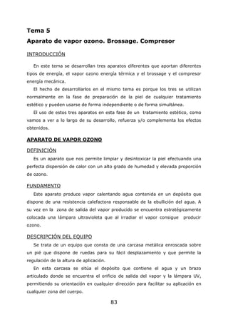 83
Tema 5
Aparato de vapor ozono. Brossage. Compresor
INTRODUCCIÓN
En este tema se desarrollan tres aparatos diferentes que aportan diferentes
tipos de energía, el vapor ozono energía térmica y el brossage y el compresor
energía mecánica.
El hecho de desarrollarlos en el mismo tema es porque los tres se utilizan
normalmente en la fase de preparación de la piel de cualquier tratamiento
estético y pueden usarse de forma independiente o de forma simultánea.
El uso de estos tres aparatos en esta fase de un tratamiento estético, como
vamos a ver a lo largo de su desarrollo, refuerza y/o complementa los efectos
obtenidos.
APARATO DE VAPOR OZONO
DEFINICIÓN
Es un aparato que nos permite limpiar y desintoxicar la piel efectuando una
perfecta dispersión de calor con un alto grado de humedad y elevada proporción
de ozono.
FUNDAMENTO
Este aparato produce vapor calentando agua contenida en un depósito que
dispone de una resistencia calefactora responsable de la ebullición del agua. A
su vez en la zona de salida del vapor producido se encuentra estratégicamente
colocada una lámpara ultravioleta que al irradiar el vapor consigue producir
ozono.
DESCRIPCIÓN DEL EQUIPO
Se trata de un equipo que consta de una carcasa metálica enroscada sobre
un pié que dispone de ruedas para su fácil desplazamiento y que permite la
regulación de la altura de aplicación.
En esta carcasa se sitúa el depósito que contiene el agua y un brazo
articulado donde se encuentra el orificio de salida del vapor y la lámpara UV,
permitiendo su orientación en cualquier dirección para facilitar su aplicación en
cualquier zona del cuerpo.
 