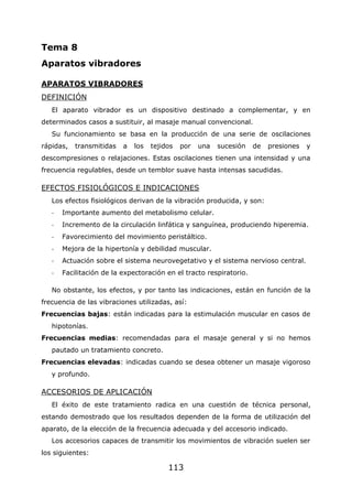 113
Tema 8
Aparatos vibradores
APARATOS VIBRADORES
DEFINICIÓN
El aparato vibrador es un dispositivo destinado a complementar, y en
determinados casos a sustituir, al masaje manual convencional.
Su funcionamiento se basa en la producción de una serie de oscilaciones
rápidas, transmitidas a los tejidos por una sucesión de presiones y
descompresiones o relajaciones. Estas oscilaciones tienen una intensidad y una
frecuencia regulables, desde un temblor suave hasta intensas sacudidas.
EFECTOS FISIOLÓGICOS E INDICACIONES
Los efectos fisiológicos derivan de la vibración producida, y son:
- Importante aumento del metabolismo celular.
- Incremento de la circulación linfática y sanguínea, produciendo hiperemia.
- Favorecimiento del movimiento peristáltico.
- Mejora de la hipertonía y debilidad muscular.
- Actuación sobre el sistema neurovegetativo y el sistema nervioso central.
- Facilitación de la expectoración en el tracto respiratorio.
No obstante, los efectos, y por tanto las indicaciones, están en función de la
frecuencia de las vibraciones utilizadas, así:
Frecuencias bajas: están indicadas para la estimulación muscular en casos de
hipotonías.
Frecuencias medias: recomendadas para el masaje general y si no hemos
pautado un tratamiento concreto.
Frecuencias elevadas: indicadas cuando se desea obtener un masaje vigoroso
y profundo.
ACCESORIOS DE APLICACIÓN
El éxito de este tratamiento radica en una cuestión de técnica personal,
estando demostrado que los resultados dependen de la forma de utilización del
aparato, de la elección de la frecuencia adecuada y del accesorio indicado.
Los accesorios capaces de transmitir los movimientos de vibración suelen ser
los siguientes:
 