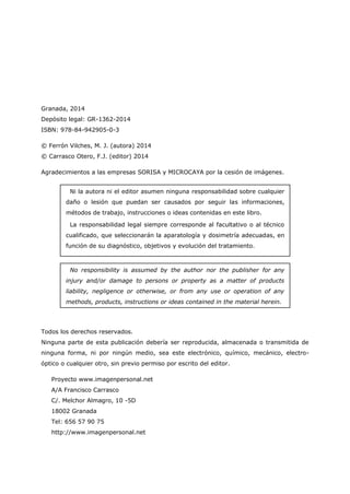 Granada, 2014
Depósito legal: GR-1362-2014
ISBN: 978-84-942905-0-3
© Ferrón Vilches, M. J. (autora) 2014
© Carrasco Otero, F.J. (editor) 2014
Agradecimientos a las empresas SORISA y MICROCAYA por la cesión de imágenes.
Todos los derechos reservados.
Ninguna parte de esta publicación debería ser reproducida, almacenada o transmitida de
ninguna forma, ni por ningún medio, sea este electrónico, químico, mecánico, electro-
óptico o cualquier otro, sin previo permiso por escrito del editor.
Proyecto www.imagenpersonal.net
A/A Francisco Carrasco
C/. Melchor Almagro, 10 -5D
18002 Granada
Tel: 656 57 90 75
http://www.imagenpersonal.net
No responsibility is assumed by the author nor the publisher for any
injury and/or damage to persons or property as a matter of products
liability, negligence or otherwise, or from any use or operation of any
methods, products, instructions or ideas contained in the material herein.
Ni la autora ni el editor asumen ninguna responsabilidad sobre cualquier
daño o lesión que puedan ser causados por seguir las informaciones,
métodos de trabajo, instrucciones o ideas contenidas en este libro.
La responsabilidad legal siempre corresponde al facultativo o al técnico
cualificado, que seleccionarán la aparatología y dosimetría adecuadas, en
función de su diagnóstico, objetivos y evolución del tratamiento.
 