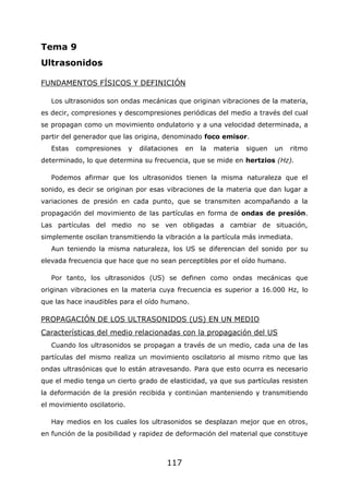 117
Tema 9
Ultrasonidos
FUNDAMENTOS FÍSICOS Y DEFINICIÓN
Los ultrasonidos son ondas mecánicas que originan vibraciones de la materia,
es decir, compresiones y descompresiones periódicas del medio a través del cual
se propagan como un movimiento ondulatorio y a una velocidad determinada, a
partir del generador que las origina, denominado foco emisor.
Estas compresiones y dilataciones en la materia siguen un ritmo
determinado, lo que determina su frecuencia, que se mide en hertzios (Hz).
Podemos afirmar que los ultrasonidos tienen la misma naturaleza que el
sonido, es decir se originan por esas vibraciones de la materia que dan lugar a
variaciones de presión en cada punto, que se transmiten acompañando a la
propagación del movimiento de las partículas en forma de ondas de presión.
Las partículas del medio no se ven obligadas a cambiar de situación,
simplemente oscilan transmitiendo la vibración a la partícula más inmediata.
Aun teniendo la misma naturaleza, los US se diferencian del sonido por su
elevada frecuencia que hace que no sean perceptibles por el oído humano.
Por tanto, los ultrasonidos (US) se definen como ondas mecánicas que
originan vibraciones en la materia cuya frecuencia es superior a 16.000 Hz, lo
que las hace inaudibles para el oído humano.
PROPAGACIÓN DE LOS ULTRASONIDOS (US) EN UN MEDIO
Características del medio relacionadas con la propagación del US
Cuando los ultrasonidos se propagan a través de un medio, cada una de las
partículas del mismo realiza un movimiento oscilatorio al mismo ritmo que las
ondas ultrasónicas que lo están atravesando. Para que esto ocurra es necesario
que el medio tenga un cierto grado de elasticidad, ya que sus partículas resisten
la deformación de la presión recibida y continúan manteniendo y transmitiendo
el movimiento oscilatorio.
Hay medios en los cuales los ultrasonidos se desplazan mejor que en otros,
en función de la posibilidad y rapidez de deformación del material que constituye
 
