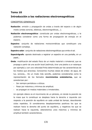 131
Tema 10
Introducción a las radiaciones electromagnéticas
CONCEPTOS GENERALES
Radiación: emisión y propagación de ondas a través del espacio o de algún
medio (ondas sonoras, elásticas, electromagnéticas,…).
Radiación electromagnética: constituida por ondas electromagnéticas, y la
podemos considerar como una forma de propagación de energía en el
espacio.
Espectro: conjunto de radiaciones monocromáticas que constituyen una
radiación compleja.
Espectro solar: conjunto de radiaciones electromagnéticas que emite el sol.
Espectrógrafo: aparato destinado a registrar un espectro en una pantalla, en un
papel,…
Onda: modificación del estado físico de un medio material o inmaterial, que se
propaga a partir de una acción local (estímulo, tirar una piedra a un estanque
por ejemplo) y con una velocidad finita determinada por las características de
los medios que atraviesa. Conocemos muchas clases de ondas: de agua, de
luz, sonoras,… De un modo más sencillo, podemos considerarlas como la
representación de los llamados movimientos ondulatorios, que se
caracterizan por:
- Ser siempre periódicos o cíclicos.
- Pasar por máximos y mínimos de amplitud.
- se propagan en medios materiales o inmateriales.
Un ejemplo clásico es el movimiento de un péndulo, en donde la posición de
la masa que lo constituye se desplaza hacia la derecha e izquierda con
respecto a la posición de equilibrio en cada unidad de tiempo, describiendo
ciclos repetidos. Si consideramos desplazamientos positivos los que se
realizan hacia la derecha del punto de equilibrio, y negativos los que se
realizan hacia la izquierda, obtendremos unos máximos y mínimos de
amplitud también característicos.
 