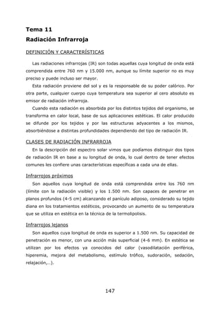 147
Tema 11
Radiación Infrarroja
DEFINICIÓN Y CARACTERÍSTICAS
Las radiaciones infrarrojas (IR) son todas aquellas cuya longitud de onda está
comprendida entre 760 nm y 15.000 nm, aunque su límite superior no es muy
preciso y puede incluso ser mayor.
Esta radiación proviene del sol y es la responsable de su poder calórico. Por
otra parte, cualquier cuerpo cuya temperatura sea superior al cero absoluto es
emisor de radiación infrarroja.
Cuando esta radiación es absorbida por los distintos tejidos del organismo, se
transforma en calor local, base de sus aplicaciones estéticas. El calor producido
se difunde por los tejidos y por las estructuras adyacentes a los mismos,
absorbiéndose a distintas profundidades dependiendo del tipo de radiación IR.
CLASES DE RADIACIÓN INFRARROJA
En la descripción del espectro solar vimos que podíamos distinguir dos tipos
de radiación IR en base a su longitud de onda, lo cual dentro de tener efectos
comunes les confiere unas características específicas a cada una de ellas.
Infrarrojos próximos
Son aquellos cuya longitud de onda está comprendida entre los 760 nm
(límite con la radiación visible) y los 1.500 nm. Son capaces de penetrar en
planos profundos (4-5 cm) alcanzando el panículo adiposo, considerado su tejido
diana en los tratamientos estéticos, provocando un aumento de su temperatura
que se utiliza en estética en la técnica de la termolipolisis.
Infrarrojos lejanos
Son aquellos cuya longitud de onda es superior a 1.500 nm. Su capacidad de
penetración es menor, con una acción más superficial (4-6 mm). En estética se
utilizan por los efectos ya conocidos del calor (vasodilatación periférica,
hiperemia, mejora del metabolismo, estímulo trófico, sudoración, sedación,
relajación,…).
 