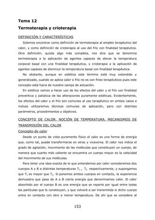 153
Tema 12
Termoterapia y crioterapia
DEFINICIÓN Y CARACTERÍSTICAS
Solemos encontrar como definición de termoterapia al empleo terapéutico del
calor, y como definición de crioterapia al uso del frío con finalidad terapéutica.
Otra definición, quizás algo más completa, nos dice que se denomina
termoterapia a la aplicación de agentes capaces de elevar la temperatura
corporal basal con una finalidad terapéutica, y crioterapia a la aplicación de
agentes capaces de disminuir la temperatura basal con finalidad terapéutica.
No obstante, aunque en estética este término está muy extendido y
generalizado, cuando se aplica calor o frío no es con fines terapéuticos pues este
concepto está fuera de nuestro campo de actuación.
En estética vamos a hacer uso de los efectos del calor y el frío con finalidad
preventiva y paliativa de las alteraciones puramente estéticas. Evidentemente,
los efectos del calor y el frío son comunes al uso terapéutico en ambos casos e
incluso utilizaremos técnicas comunes de aplicación, pero con distintos
parámetros, procedimientos y objetivos.
CONCEPTO DE CALOR. NOCIÓN DE TEMPERATURA. MECANISMOS DE
TRANSMISIÓN DEL CALOR
Concepto de calor
Desde un punto de vista puramente físico el calor es una forma de energía
que, como tal, puede transformarse en otras y viceversa. El calor nos indica el
grado de agitación, movimiento de las moléculas que constituyen un cuerpo, de
manera que cuanto más caliente se encuentra un cuerpo mayor es la velocidad
del movimiento de sus moléculas.
Para tener una idea exacta de lo que entendemos por calor consideremos dos
cuerpos A y B a distintas temperaturas T1 y T2 respectivamente, y supongamos
que T1 es mayor que T2. Si ponemos ambos cuerpos en contacto, la experiencia
demuestra que pasa de A a B cierta energía que denominamos calor. El calor
absorbido por el cuerpo B es una energía que se reparte por igual entre todas
las partículas que lo constituyen, y que volverá a ser transmitida si dicho cuerpo
entra en contacto con otro a menor temperatura. De ahí que se considere al
 
