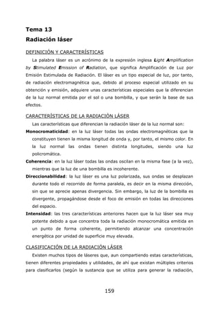 159
Tema 13
Radiación láser
DEFINICIÓN Y CARACTERÍSTICAS
La palabra láser es un acrónimo de la expresión inglesa Light Amplification
by Stimulated Emission of Radiation, que significa Amplificación de Luz por
Emisión Estimulada de Radiación. El láser es un tipo especial de luz, por tanto,
de radiación electromagnética que, debido al proceso especial utilizado en su
obtención y emisión, adquiere unas características especiales que la diferencian
de la luz normal emitida por el sol o una bombilla, y que serán la base de sus
efectos.
CARACTERÍSTICAS DE LA RADIACIÓN LÁSER
Las características que diferencian la radiación láser de la luz normal son:
Monocromaticidad: en la luz láser todas las ondas electromagnéticas que la
constituyen tienen la misma longitud de onda y, por tanto, el mismo color. En
la luz normal las ondas tienen distinta longitudes, siendo una luz
policromática.
Coherencia: en la luz láser todas las ondas oscilan en la misma fase (a la vez),
mientras que la luz de una bombilla es incoherente.
Direccionabilidad: la luz láser es una luz polarizada, sus ondas se desplazan
durante todo el recorrido de forma paralela, es decir en la misma dirección,
sin que se aprecie apenas divergencia. Sin embargo, la luz de la bombilla es
divergente, propagándose desde el foco de emisión en todas las direcciones
del espacio.
Intensidad: las tres características anteriores hacen que la luz láser sea muy
potente debido a que concentra toda la radiación monocromática emitida en
un punto de forma coherente, permitiendo alcanzar una concentración
energética por unidad de superficie muy elevada.
CLASIFICACIÓN DE LA RADIACIÓN LÁSER
Existen muchos tipos de láseres que, aun compartiendo estas características,
tienen diferentes propiedades y utilidades, de ahí que existan múltiples criterios
para clasificarlos (según la sustancia que se utiliza para generar la radiación,
 