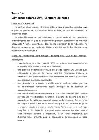 171
Tema 14
Lámparas solares UVA. Lámpara de Wood
CONCEPTOS PREVIOS
En estética denominamos lámparas solares UVA a aquellos aparatos cuyo
objetivo es permitir el bronceado de forma artificial, es decir sin necesidad de
exponerse al sol.
En estas lámparas se han eliminado la mayor parte de las radiaciones
eritematógenas del sol y se ha dejado como principal componente la radiación
ultravioleta A (UVA). Sin embargo, dado que la eliminación de las radiaciones no
deseadas se realiza por medio de filtros, la eliminación de las mismas no se
obtiene de forma completa.
Tipos de radiaciones que emiten las lámparas UVA y sus efectos
fisiológicos
- Mayoritariamente emiten radiación UVA mayoritariamente responsable de
la pigmentación directa o bronceado inmediato.
- Una pequeña proporción de UVB, lo que puede suponer una ventaja pues
estimularía la síntesis de nueva melanina (bronceado indirecto o
retardado), que posteriormente sería oscurecida por el UVA y por tanto
potenciaría el bronceado perseguido.
- Una pequeña proporción de luz visible, que no suele ser nociva pero que
en determinadas condiciones podría participar en la aparición de
fotosensibilizaciones.
- Una proporción variable de radiación IR, que como sabemos aporta calor y
provoca una vasodilatación mejorando el aporte de oxígeno a la piel y
favoreciendo la oxidación (oscurecimiento) de la melanina. De hecho en
las lámparas horizontales se ha observado que en las zonas de apoyo no
aparece bronceado o al menos resulta menos homogéneo, ya que el riego
sanguíneo en las zonas de compresión no es uniforme. Por otra parte el
calor producido durante la exposición, es un factor importante, que
debemos tener presente para la tolerancia a la exposición de cada
usuario.
 