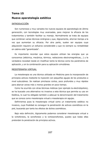 187
Tema 15
Nueva aparatología estética
INTRODUCCIÓN
Son numerosos y muy variados los nuevos equipos de aparatología de última
generación, con tecnologías muy avanzadas, para mejorar la eficacia de los
tratamientos y también facilitar su manejo. Normalmente se trata de equipos
que combinan varias técnicas sinérgicas y que, lógicamente, ahorran tiempo a la
vez que aumentan su eficacia. Por otra parte, suelen ser equipos cuya
adquisición requiere un esfuerzo considerable y que no siempre su rentabilidad
en cabina está “garantizada”.
Es importante recordar que estos equipos utilizan las energías que ya
conocemos (eléctrica, mecánica, térmica, radiaciones electromagnéticas,…) y la
verdadera novedad reside en modificar tanto la técnica como los parámetros de
aplicación, y en la combinación para su aplicación simultánea.
MESOTERAPIA VIRTUAL
La mesoterapia es una técnica utilizada en Medicina para la incorporación de
principios activos mediante la inyección con pequeñas agujas de los productos a
nivel subcutáneo. Se realizan pinchazos cortos, poco profundos y muy rápidos
para abarcar zonas más o menos grandes en poco tiempo.
Como ha ocurrido con otras técnicas médicas (por ejemplo la electrolipolisis),
se ha buscado una alternativa no invasiva a esta técnica que permita su uso en
Estética, lo cual ha obligado también a adecuar la denominación del tratamiento
que se conoce como mesoterapia virtual o mesoterapia sin agujas.
Definiremos pues la mesoterapia virtual como un tratamiento estético no
invasivo, cuya finalidad es conseguir la penetración de activos cosméticos en la
piel, buscando por tanto los efectos de dichos cosméticos.
Bajo esta definición, lógicamente podemos considerar mesoterapia virtual a
la iontoforesis, la sonoforesis y la iontosonoforesis, puesto que todas ellas
pretenden la penetración de principios activos.
 