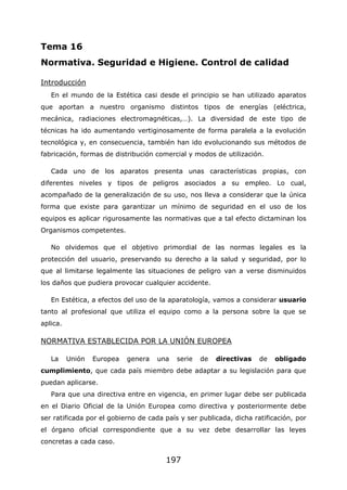 197
Tema 16
Normativa. Seguridad e Higiene. Control de calidad
Introducción
En el mundo de la Estética casi desde el principio se han utilizado aparatos
que aportan a nuestro organismo distintos tipos de energías (eléctrica,
mecánica, radiaciones electromagnéticas,…). La diversidad de este tipo de
técnicas ha ido aumentando vertiginosamente de forma paralela a la evolución
tecnológica y, en consecuencia, también han ido evolucionando sus métodos de
fabricación, formas de distribución comercial y modos de utilización.
Cada uno de los aparatos presenta unas características propias, con
diferentes niveles y tipos de peligros asociados a su empleo. Lo cual,
acompañado de la generalización de su uso, nos lleva a considerar que la única
forma que existe para garantizar un mínimo de seguridad en el uso de los
equipos es aplicar rigurosamente las normativas que a tal efecto dictaminan los
Organismos competentes.
No olvidemos que el objetivo primordial de las normas legales es la
protección del usuario, preservando su derecho a la salud y seguridad, por lo
que al limitarse legalmente las situaciones de peligro van a verse disminuidos
los daños que pudiera provocar cualquier accidente.
En Estética, a efectos del uso de la aparatología, vamos a considerar usuario
tanto al profesional que utiliza el equipo como a la persona sobre la que se
aplica.
NORMATIVA ESTABLECIDA POR LA UNIÓN EUROPEA
La Unión Europea genera una serie de directivas de obligado
cumplimiento, que cada país miembro debe adaptar a su legislación para que
puedan aplicarse.
Para que una directiva entre en vigencia, en primer lugar debe ser publicada
en el Diario Oficial de la Unión Europea como directiva y posteriormente debe
ser ratificada por el gobierno de cada país y ser publicada, dicha ratificación, por
el órgano oficial correspondiente que a su vez debe desarrollar las leyes
concretas a cada caso.
 