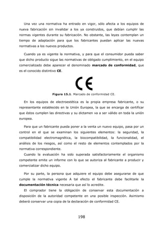 198
Una vez una normativa ha entrado en vigor, sólo afecta a los equipos de
nueva fabricación sin invalidar a los ya construidos, que debían cumplir las
normas vigentes durante su fabricación. No obstante, las leyes contemplan un
tiempo de adaptación para que los fabricantes puedan aplicar las nuevas
normativas a los nuevos productos.
Cuando ya es vigente la normativa, y para que el consumidor pueda saber
que dicho producto sigue las normativas de obligado cumplimiento, en el equipo
comercializado debe aparecer el denominado marcado de conformidad, que
es el conocido distintivo CE.
Figura 15.1. Marcado de conformidad CE.
En los equipos de electroestética es la propia empresa fabricante, o su
representante establecido en la Unión Europea, la que se encarga de certificar
que éstos cumplen las directivas y su dictamen va a ser válido en toda la unión
europea.
Para que un fabricante pueda poner a la venta un nuevo equipo, pasa por un
control en el que se examinan los siguientes elementos: la seguridad, la
compatibilidad electromagnética, la biocompatibilidad, la funcionalidad, el
análisis de los riesgos, así como el resto de elementos contemplados por la
normativa correspondiente.
Cuando la evaluación ha sido superada satisfactoriamente el organismo
competente emite un informe con lo que se autoriza al fabricante a producir y
comercializar dicho equipo.
Por su parte, la persona que adquiere el equipo debe asegurarse de que
cumple la normativa vigente A tal efecto el fabricante debe facilitarle la
documentación técnica necesaria que así lo acredite.
El comprador tiene la obligación de conservar esta documentación a
disposición de la autoridad competente en una posible inspección. Asimismo
deberá conservar una copia de la declaración de conformidad CE.
 