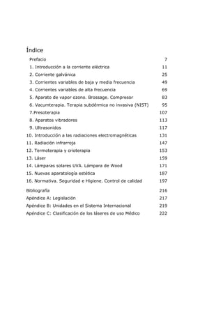 Índice
Prefacio 7
1. Introducción a la corriente eléctrica 11
2. Corriente galvánica 25
3. Corrientes variables de baja y media frecuencia 49
4. Corrientes variables de alta frecuencia 69
5. Aparato de vapor ozono. Brossage. Compresor 83
6. Vacumterapia. Terapia subdérmica no invasiva (NIST) 95
7.Presoterapia 107
8. Aparatos vibradores 113
9. Ultrasonidos 117
10. Introducción a las radiaciones electromagnéticas 131
11. Radiación infrarroja 147
12. Termoterapia y crioterapia 153
13. Láser 159
14. Lámparas solares UVA. Lámpara de Wood 171
15. Nuevas aparatología estética 187
16. Normativa. Seguridad e Higiene. Control de calidad 197
Bibliografía 216
Apéndice A: Legislación 217
Apéndice B: Unidades en el Sistema Internacional 219
Apéndice C: Clasificación de los láseres de uso Médico 222
 