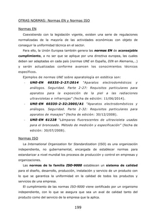 199
OTRAS NORMAS: Normas EN y Normas ISO
Normas EN
Coexistiendo con la legislación vigente, existen una serie de regulaciones
normalizadas de la mayoría de las actividades económicas con objeto de
conseguir la uniformidad técnica en el sector.
Para ello, la Unión Europea también genera las normas EN de aconsejable
cumplimiento, a no ser que se aplique por una directiva europea, las cuales
deben ser adaptadas en cada país (normas UNE en España, DIN en Alemania,…)
y serán actualizadas conforme avancen los conocimientos técnicos
específicos.
Ejemplos de normas UNE sobre aparatología en estética son:
- UNE-EN 60335-2-27:2014 “Aparatos electrodomésticos y
análogos. Seguridad. Parte 2-27: Requisitos particulares para
aparatos para la exposición de la piel a las radiaciones
ultravioletas e infrarrojas” (fecha de edición: 11/06/2014).
- UNE-EN 60335-2-32:2005/A1 “Aparatos electrodomésticos y
análogos. Seguridad. Parte 2-32: Requisitos particulares para
aparatos de masajes” (fecha de edición: 30/12/2008).
- UNE-EN 61228 “Lámparas fluorescentes de ultravioleta usadas
para el bronceado. Método de medición y especificación” (fecha de
edición: 30/07/2008).
Normas ISO
La International Organization for Standardization (ISO) es una organización
independiente, no gubernamental, encargada de establecer normas para
estandarizar a nivel mundial los procesos de producción y control en empresas y
organizaciones.
Las normas de la familia ISO-9000 establecen un sistema de calidad
para el diseño, desarrollo, producción, instalación y servicio de un producto con
lo que se garantiza la uniformidad en la calidad de todos los productos y
servicios de una empresa.
El cumplimiento de las normas ISO-9000 viene certificado por un organismo
independiente, con lo que se asegura que sea un aval de calidad tanto del
producto como del servicio de la empresa que la aplica.
 