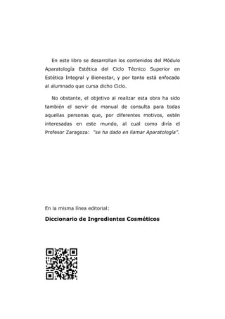 En este libro se desarrollan los contenidos del Módulo
Aparatología Estética del Ciclo Técnico Superior en
Estética Integral y Bienestar, y por tanto está enfocado
al alumnado que cursa dicho Ciclo.
No obstante, el objetivo al realizar esta obra ha sido
también el servir de manual de consulta para todas
aquellas personas que, por diferentes motivos, estén
interesadas en este mundo, al cual como diría el
Profesor Zaragoza: “se ha dado en llamar Aparatología”.
En la misma línea editorial:
Diccionario de Ingredientes Cosméticos
 