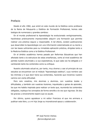 Prefacio
Desde el año 1982, que entré en este mundo de la Estética como profesora
de la Rama de Peluquería y Estética de Formación Profesional, hemos sido
testigos de numerosos y grandes cambios:
En el mundo profesional la Aparatología ha evolucionado vertiginosamente,
haciéndose prácticamente imprescindible adquirir una formación que permita
realizar una práctica segura y responsable. A tal efecto, existen publicaciones
que desarrollan la Aparatología con una información sistematizada en su teoría y
con las bases suficientes para su inmediata aplicación práctica, dirigidas tanto a
la Medicina Estética como a la Estética Profesional.
En el ámbito académico hemos pasado por Reformas Educativas que han
afectado tanto a la estructura de estas enseñanzas, como al nivel académico de
partida nuestro alumnado y a sus expectativas, lo que cada vez ha obligado a ir
cambiando tanto los contenidos como su enfoque.
Nuestro alumnado actual es, por tanto, muy diverso y casi al principio de sus
estudios se encuentran con el módulo “Aparatología estética”, cuyo nombre casi
les intimida y ni que decir tiene sus contenidos, haciendo que iniciemos nuestro
camino con cierta dificultad.
Pero sois vosotros, mis alumnas y alumnos, con vuestras dudas y
dificultades, y también con vuestras ilusiones, inquietudes y ganas de aprender,
los que me habéis inspirado para realizar un texto que, reuniendo los contenidos
obligados, explique los conceptos de forma sencilla a la vez que rigurosa. Os doy
las gracias y sinceramente espero que os ayude.
Por último, quiero agradecer a mi editor Francisco el que me animara a
publicar este libro, y a mi hijo Jorge su incondicional apoyo y colaboración.
Mª José Ferrón Vilches
jferronv@gmail.com
 