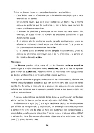 12
Todos los átomos tienen en común las siguientes características:
- Cada átomo tiene un número de partículas elementales propio que lo hace
diferente de los demás.
- En un átomo neutro, que es el estado estable de un átomo, hay el mismo
número de protones que de electrones, y, por lo tanto, igual número de
cargas positivas que negativas.
- El número de protones y neutrones de un átomo no varía nunca. Sin
embargo, sí puede variar su número de electrones generando lo que
denominamos iones.
- Si el átomo pierde electrones queda cargado positivamente, pues su
número de protones (+) será mayor que el de electrones (-) y genera un
ión positivo que recibe el nombre de catión.
- Si el átomo gana electrones queda cargado negativamente, pues su
número de electrones será mayor que el de (-) protones (+) y genera un
ión negativo llamado anión.
Moléculas
Los átomos pueden unirse entre sí por los llamados enlaces químicos
dando lugar a lo que conocemos como moléculas, que a su vez se agrupan
para formar las sustancias. Podemos definir las moléculas como agrupaciones
de átomos unidas entre sí por los diferentes enlaces químicos.
El tipo de molécula es propio y característico de cada sustancia, dándole a la
misma unas propiedades específicas que van a diferenciar a esa sustancia de las
demás. Por lo tanto, la molécula es la porción más pequeña de una sustancia
química que conserva sus propiedades características y que puede existir con
carácter independiente.
A su vez, cada molécula es distinta de las demás y se diferencian por la clase
y/o la cantidad de átomos que las forman, ejemplos: H2O, H2O2, ClNa.
Si observamos el agua (H2O) y el agua oxigenada (H2O2), están compuestas
por átomos de hidrógeno (H) y oxígeno (O), sin embargo su distinta proporción
o cantidad de cada uno de ellos las hace dos sustancias con características y
propiedades completamente diferentes. Y como vemos, el cloruro sódico (ClNa)
o sal común, tiene átomos completamente diferentes a los anteriores: uno de
cloro (Cl) y otro de sodio (Na).
 
