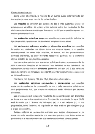 13
Clases de sustancias
Como vimos al principio, la materia de un cuerpo puede estar formada por
una sustancia pura o por mezcla de varias de ellas.
Las mezclas se obtienen por adición de dos o más sustancias puras en
proporciones variables. No existe unión química entre las moléculas de las
distintas sustancias que constituyen la mezcla, por lo que se pueden separar por
medios puramente físicos.
Las sustancias químicas puras son aquellas cuya composición química es
fija e invariable y pueden ser de dos clases: simples o compuestas
Las sustancias químicas simples o elementos químicos son aquellas
formadas por moléculas que tienen todos sus átomos iguales y no pueden
descomponerse en otras más sencillas, al menos por los procedimientos
químicos ordinarios, es decir mediante reacciones químicas. Es la sustancia
última, aislable, de características propias.
Los elementos químicos son sustancias químicas simples, se conocen más de
cien y aparecen recogidos en la llamada Tabla Periódica de los Elementos. Se
representan por los llamados símbolos químicos, que son una o dos letras (la
segunda siempre en minúscula) que identifican internacionalmente a cada uno
de dichos elementos:
Hidrógeno (H), Oxígeno (O), Oro (Au), Plata (Ag), Cobre (Cu),…
Las sustancias químicas compuestas o compuestos son aquellas
sustancias formadas por la combinación de dos o más elementos químicos en
unas proporciones fijas, por lo que sus moléculas están formadas por átomos
diferentes.
Las propiedades del compuesto resultante de esa combinación son diferentes
de las de sus elementos constituyentes. Por ejemplo, la molécula de agua (H2O)
está formada por 2 átomos de hidrogeno (H) y 1 de oxígeno (O) y sus
propiedades, como sabemos, no se parecen en nada a las del gas hidrógeno (H2)
o el gas oxígeno (O2).
Existen millones de compuestos químicos que pueden descomponerse en
sustancias más sencillas mediante una reacción química y en último extremo
pueden llegar a descomponerse en sus elementos químicos constituyentes.
 