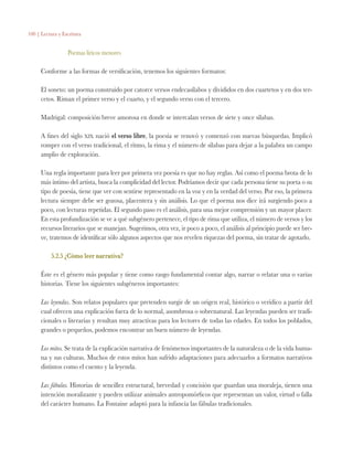 100 | Lectura y Escritura
Poemas líricos menores
Conforme a las formas de versificación, tenemos los siguientes formatos:
El soneto: un poema construido por catorce versos endecasílabos y divididos en dos cuartetos y en dos ter-
cetos. Riman el primer verso y el cuarto, y el segundo verso con el tercero.
Madrigal: composición breve amorosa en donde se intercalan versos de siete y once sílabas.
A fines del siglo xix nació el verso libre, la poesía se renovó y comenzó con nuevas búsquedas. Implicó
romper con el verso tradicional, el ritmo, la rima y el número de sílabas para dejar a la palabra un campo
amplio de exploración.
Una regla importante para leer por primera vez poesía es que no hay reglas. Así como el poema brota de lo
más íntimo del artista, busca la complicidad del lector. Podríamos decir que cada persona tiene su poeta o su
tipo de poesía, tiene que ver con sentirse representado en la voz y en la verdad del verso. Por eso, la primera
lectura siempre debe ser gozosa, placentera y sin análisis. Lo que el poema nos dice irá surgiendo poco a
poco, con lecturas repetidas. El segundo paso es el análisis, para una mejor comprensión y un mayor placer.
En esta profundización se ve a qué subgénero pertenece, el tipo de rima que utiliza, el número de versos y los
recursos literarios que se manejan. Sugerimos, otra vez, ir poco a poco, el análisis al principio puede ser bre-
ve, tratemos de identificar sólo algunos aspectos que nos revelen riquezas del poema, sin tratar de agotarlo.
5.2.5 ¿Cómo leer narrativa?
Éste es el género más popular y tiene como rasgo fundamental contar algo, narrar o relatar una o varias
historias. Tiene los siguientes subgéneros importantes:
Las leyendas. Son relatos populares que pretenden surgir de un origen real, histórico o verídico a partir del
cual ofrecen una explicación fuera de lo normal, asombrosa o sobrenatural. Las leyendas pueden ser tradi-
cionales o literarias y resultan muy atractivas para los lectores de todas las edades. En todos los poblados,
grandes o pequeños, podemos encontrar un buen número de leyendas.
Los mitos. Se trata de la explicación narrativa de fenómenos importantes de la naturaleza o de la vida huma-
na y sus culturas. Muchos de estos mitos han sufrido adaptaciones para adecuarlos a formatos narrativos
distintos como el cuento y la leyenda.
Las fábulas. Historias de sencillez estructural, brevedad y concisión que guardan una moraleja, tienen una
intención moralizante y pueden utilizar animales antropomórficos que representan un valor, virtud o falla
del carácter humano. La Fontaine adaptó para la infancia las fábulas tradicionales.
 
