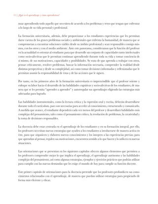 11 | ¿Qué es el aprendizaje y cómo aprendemos?
nuar aprendiendo todo aquello que necesiten de acuerdo a los problemas y retos que tengan que enfrentar
a lo largo de su vida personal y profesional.
La formación universitaria, además, debe proporcionar a los estudiantes experiencias que les permitan
darse cuenta de los graves problemas sociales y ambientales que enfrenta la humanidad, de manera que se
comprometan a encontrar soluciones viables desde su ámbito profesional y sean responsables consigo mis-
mos, con los otros y con el medio ambiente. Ante este panorama, consideramos que la función del profesor
en la actualidad es orientar al estudiante para que desarrolle un conjunto de capacidades tanto intelectuales
como socio-afectivas que le permitan continuar aprendiendo durante toda su vida y tomar conciencia de
sí mismo, de sus motivaciones, capacidades y posibilidades. Se trata de que aprenda a trabajar con otros,
pensar críticamente, resolver problemas, buscar la información necesaria, comprender la realidad desde
distintas perspectivas y desde su complejidad, así como tomar decisiones informadas y reflexionadas que le
permitan asumir la responsabilidad de éstas y de las acciones que le siguen.
Por tanto, en los primeros años de la formación universitaria es imprescindible que el profesor oriente y
enfoque su labor hacia el desarrollo de las habilidades cognitivas y socio-afectivas de los estudiantes, de ma-
nera que se les permita “aprender a aprender” y autorregular sus aprendizajes eligiendo las estrategias más
adecuadas para lograrlo.
Las habilidades instrumentales, como la lectura crítica y la expresión oral y escrita, deberán desarrollarse
durante todo el currículum, pues son necesarias para acceder al conocimiento, estructurarlo y comunicarlo.
A medida que avance, el estudiante dependerá cada vez menos del profesor y desarrollará habilidades más
complejas del pensamiento, tales como el pensamiento crítico, la resolución de problemas, la creatividad y
la toma de decisiones responsables.
La docencia debe estar centrada en el aprendizaje de los estudiantes y en su formación integral, por ello,
los profesores necesitan nuevas estrategias que ayuden a los estudiantes a involucrarse de manera activa en
éste, para que organicen y elaboren nuevos conocimientos y los integren a las experiencias previas; para
que aprendan al pensar, regulen sus motivaciones, encuentren sentido a lo que hacen y lo utilicen en nuevas
situaciones.
Las orientaciones que se presentan en los siguientes capítulos ofrecen algunos elementos que permiten a
los profesores comprender mejor lo que implica el aprendizaje, el aprendizaje autónomo y las habilidades
complejas del pensamiento, así como algunas estrategias, ejemplos y ejercicios prácticos que podrán utilizar
para cumplir con las nuevas demandas que les exige el mundo de hoy para cumplir su función docente.
Este primer capítulo de orientaciones para la docencia pretende que los profesores profundicen sus cono-
cimientos relacionados con el aprendizaje, de manera que puedan utilizar estrategias para propiciarlo de
forma más eficiente y eficaz.
 