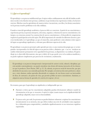 12 | ¿Qué es el aprendizaje y cómo aprendemos?
1.1 ¿Qué es el aprendizaje?
El aprendizaje es un proceso multifactorial que el sujeto realiza cotidianamente más allá del ámbito acadé-
mico-escolar en la relación entre persona y ambiente, lo que involucra las experiencias vividas y los factores
externos. Muchas cosas las aprendemos de manera tácita e inconsciente, con ellos y los demás conocimien-
tos la persona resuelve problemas en la vida cotidiana.
Cuando se trata del aprendizaje académico, el proceso debe ser consciente. A partir de sus conocimientos y
experiencias previas, la persona interpreta, selecciona, organiza y relaciona los nuevos conocimientos y los
integra a su estructura mental. La construcción de nuevos conocimientos y el desarrollo de competencias
requieren la participación activa del sujeto. De allí la importancia de entender los diferentes factores y pro-
cesos involucrados en el aprendizaje, ya que al conocerlos, tanto profesores como alumnos serán capaces
de lograr un aprendizaje significativo y relevante para diferentes aspectos de la vida.
El aprendizaje es un proceso personal, nadie aprende por otro; es una construcción propia que se va inte-
grando e incorporando a la vida del sujeto en un proceso cíclico y dinámico, que –a su vez– involucra un
cambio relativamente permanente en la capacidad de las personas, su disposición o su conducta. El apren-
dizaje no es observable directamente, sino que se infiere de lo que puede verse en la conducta manifiesta y
no puede explicarse simplemente por procesos de crecimiento y maduración.
El aprendizaje es un proceso intrapersonal e interpersonal de carácter social, cultural y disciplinar, que
está anclado contextualmente y no puede entenderse sino dentro del sistema interactivo de los elemen-
tos que lo producen (Torre Puente, 2007, p. 21). Es, además, un proceso social de interacción, que gira
alrededor de una tarea o un contenido particular. Por ejemplo, en la interacción entre profesores y alum-
nos y entre alumnos, ambos aprenden discutiendo en conjunto, de esta forma ocurre un intercambio
de ideas, de contrastes y de puntos de vista, que permite perfilar un nuevo conocimiento. Asimismo, se
adquieren nuevas formas de aprender, de convivir, de respetar y de ser.
En resumen, para que el aprendizaje sea significativo es indispensable que sea:
ZZ 	 Funcional, es decir, que los conocimientos adquiridos puedan efectivamente utilizarse cuando las
circunstancias en las que se encuentre el sujeto lo exijan (cuanto mayor sea la significatividad del
aprendizaje adquirido, mayor será su funcionalidad).
ZZ 	 Un proceso activo, por ende, las personas no pueden limitarse solamente a registrar los conocimientos
mecánicamente en su memoria, sino que deben realizar una serie de actividades como organizar-
los y elaborarlos para comprenderlos y asimilarlos significativamente en sus estructuras cognitivas
organizadas.
 