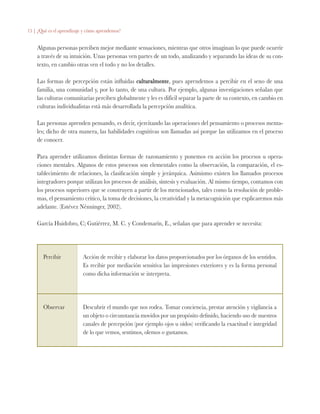 15 | ¿Qué es el aprendizaje y cómo aprendemos?
Algunas personas perciben mejor mediante sensaciones, mientras que otros imaginan lo que puede ocurrir
a través de su intuición. Unas personas ven partes de un todo, analizando y separando las ideas de su con-
texto, en cambio otras ven el todo y no los detalles.
Las formas de percepción están influidas culturalmente, pues aprendemos a percibir en el seno de una
familia, una comunidad y, por lo tanto, de una cultura. Por ejemplo, algunas investigaciones señalan que
las culturas comunitarias perciben globalmente y les es difícil separar la parte de su contexto, en cambio en
culturas individualistas está más desarrollada la percepción analítica.
Las personas aprenden pensando, es decir, ejercitando las operaciones del pensamiento o procesos menta-
les; dicho de otra manera, las habilidades cognitivas son llamadas así porque las utilizamos en el proceso
de conocer.
Para aprender utilizamos distintas formas de razonamiento y ponemos en acción los procesos u opera-
ciones mentales. Algunos de estos procesos son elementales como la observación, la comparación, el es-
tablecimiento de relaciones, la clasificación simple y jerárquica. Asimismo existen los llamados procesos
integradores porque utilizan los procesos de análisis, síntesis y evaluación. Al mismo tiempo, contamos con
los procesos superiores que se construyen a partir de los mencionados, tales como la resolución de proble-
mas, el pensamiento crítico, la toma de decisiones, la creatividad y la metacognición que explicaremos más
adelante. (Estévez Nénninger, 2002).
García Huidobro, C; Gutiérrez, M. C. y Condemarín, E., señalan que para aprender se necesita:
Percibir Acción de recibir y elaborar los datos proporcionados por los órganos de los sentidos.
Es recibir por mediación sensitiva las impresiones exteriores y es la forma personal
como dicha información se interpreta.
Observar Descubrir el mundo que nos rodea. Tomar conciencia, prestar atención y vigilancia a
un objeto o circunstancia movidos por un propósito definido, haciendo uso de nuestros
canales de percepción (por ejemplo ojos u oídos) verificando la exactitud e integridad
de lo que vemos, sentimos, olemos o gustamos.
 