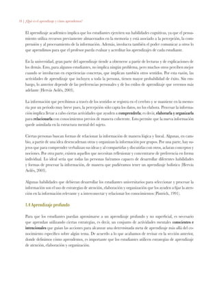 18 | ¿Qué es el aprendizaje y cómo aprendemos?
El aprendizaje académico implica que los estudiantes ejerciten sus habilidades cognitivas, ya que el pensa-
miento utiliza recursos previamente almacenados en la memoria y está asociado a la percepción, la com-
prensión y al procesamiento de la información. Además, involucra también el poder comunicar a otros lo
que aprendimos para que el profesor pueda evaluar y acreditar los aprendizajes de cada estudiante.
En la universidad, gran parte del aprendizaje tiende a obtenerse a partir de lecturas y de explicaciones de
los demás. Esto, para algunos estudiantes, no implica ningún problema, pero muchos otros perciben mejor
cuando se involucran en experiencias concretas, que implican también otros sentidos. Por esta razón, las
actividades de aprendizaje que incluyen a toda la persona, tienen mayor probabilidad de éxito. Sin em-
bargo, lo anterior depende de las preferencias personales y de los estilos de aprendizaje que veremos más
adelante (Hervás Avilés, 2003).
La información que percibimos a través de los sentidos se registra en el cerebro y se mantiene en la memo-
ria por un periodo muy breve pues, la percepción sólo capta los datos, no los elabora. Procesar la informa-
ción implica llevar a cabo ciertas actividades que ayuden a comprenderla; es decir, elaborarla y organizarla
para relacionarla con conocimientos previos de manera coherente. Esto permite que la nueva información
quede asimilada en la estructura mental del sujeto.
Ciertas personas buscan formas de relacionar la información de manera lógica y lineal. Algunas, en cam-
bio, a partir de una idea desencadenan otras y organizan la información por grupos. Por una parte, hay su-
jetos que para comprender verbalizan sus ideas y al compartirlas y discutirlas con otros, aclaran conceptos y
nociones. Por otra parte, existen aquellos que necesitan reflexionar y concentrarse de preferencia en forma
individual. Lo ideal sería que todas las personas fuéramos capaces de desarrollar diferentes habilidades
y formas de procesar la información, de manera que pudiéramos tener un aprendizaje holístico (Hervás
Avilés, 2003).
Algunas habilidades que debieran desarrollar los estudiantes universitarios para seleccionar y procesar la
información son el uso de estrategias de atención, elaboración y organización que los ayuden a fijar la aten-
ción en la información relevante y a interconectar y relacionar los conocimientos (Pintrich, 1991).
1.4 Aprendizaje profundo
Para que los estudiantes puedan aproximarse a un aprendizaje profundo y no superficial, es necesario
que aprendan utilizando ciertas estrategias, es decir, un conjunto de actividades mentales conscientes e
intencionales que guían las acciones para alcanzar una determinada meta de aprendizaje más allá del co-
nocimiento específico sobre algún tema. De acuerdo a lo que acabamos de revisar en la sección anterior,
donde definimos cómo aprendemos, es importante que los estudiantes utilicen estrategias de aprendizaje
de atención, elaboración y organización.
 