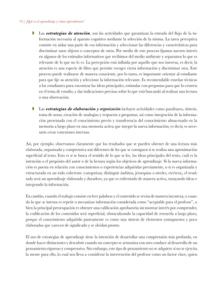 19 | ¿Qué es el aprendizaje y cómo aprendemos?
ZZ 	 Las estrategias de atención, son las actividades que garantizan la entrada del flujo de la in-
formación necesaria al aparato cognitivo mediante la selección de la misma. La tarea perceptiva
consiste en aislar una parte de esa información y seleccionar las diferencias y características para
discriminar unos objetos o conceptos de otros. Por medio de este proceso fijamos nuestro interés
en algunos de los estímulos informativos que recibimos del medio ambiente y separamos lo que es
relevante de lo que no lo es. La percepción está influida por aquello que nos interesa, es decir, la
atención es una especie de filtro que permite escoger cierta información y discriminar otra. Este
proceso puede realizarse de manera consciente, por lo tanto, es importante orientar al estudiante
para que fije su atención y seleccione la información relevante. Es recomendable enseñar técnicas
a los estudiantes para encontrar las ideas principales, estimular con preguntas para que lo centren
en el tema de estudio, y dar indicaciones precisas sobre lo que está buscando al realizar una lectura
o una observación.
ZZ 	 Las estrategias de elaboración y organización incluyen actividades como parafraseo, síntesis,
toma de notas, creación de analogías y respuesta a preguntas, así como integración de la informa-
ción presentada con el conocimiento previo y transferencia del conocimiento almacenado en la
memoria a largo plazo en una memoria activa que integre la nueva información; es decir, es nece-
sario crear conexiones internas.
Así, por ejemplo, observamos claramente que los resultados que se pueden obtener de una lectura más
elaborada, organizada y comprensiva son diferentes de los que se consiguen si se realiza una aproximación
superficial al texto. Esto es si se busca el sentido de lo que se lee, las ideas principales del texto, cuál es la
intención o el propósito del autor o de la lectura según los objetivos de aprendizaje. Si la nueva informa-
ción es puesta en relación con conocimientos o experiencias adquiridas previamente, o si es organizada y
estructurada en un todo coherente (categorizar, distinguir ámbitos, jerarquías o niveles, etcétera), el resul-
tado será un aprendizaje elaborado y duradero, ya que es enfrentado de manera activa, ensayando ideas e
integrando la información.
En cambio, cuando el trabajo consiste en leer palabras y el contenido se revisa de manera inconexa, o cuan-
do lo que se intenta es repetir o mecanizar información considerada como “aceptable para el profesor”, o
bien la principal preocupación es obtener una calificación aprobatoria sin mostrar interés por comprender,
la codificación de los contenidos será superficial, obstaculizando la capacidad de retenerla a largo plazo,
porque el conocimiento adquirido pasivamente es como una síntesis de elementos yuxtapuestos y poco
elaborados que carecen de significado y se olvidan pronto.
El uso de estrategias de aprendizaje tiene la intención de desarrollar una comprensión más profunda, en
donde hacer distinciones y descubrir cuando un concepto se armoniza con otro conduce al desarrollo de un
pensamiento riguroso y comprensivo. Sin embargo, este tipo de pensamiento no se adquiere si no se ejercita
la mente para ello, lo cual nos lleva a considerar la intervención del profesor como un factor clave, quien
 
