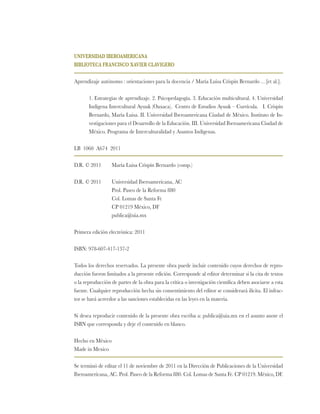 UNIVERSIDAD IBEROAMERICANA
BIBLIOTECA FRANCISCO XAVIER CLAVIGERO
Aprendizaje autónomo : orientaciones para la docencia / María Luisa Crispín Bernardo …[et al.].
1. Estrategias de aprendizaje. 2. Psicopedagogía. 3. Educación multicultural. 4. Universidad
Indígena Intercultural Ayuuk (Oaxaca). Centro de Estudios Ayuuk – Currícula. I. Crispín
Bernardo, María Luisa. II. Universidad Iberoamericana Ciudad de México. Instituto de In-
vestigaciones para el Desarrollo de la Educación. III. Universidad Iberoamericana Ciudad de
México. Programa de Interculturalidad y Asuntos Indígenas.
LB 1060 A674 2011
D.R. © 2011	 María Luisa Crispín Bernardo (comp.)
D.R. © 2011 	 Universidad Iberoamericana, AC
	 Prol. Paseo de la Reforma 880
	 Col. Lomas de Santa Fe
	 CP 01219 México, DF
	 publica@uia.mx
Primera edición electrónica: 2011
ISBN: 978-607-417-137-2
Todos los derechos reservados. La presente obra puede incluir contenido cuyos derechos de repro-
ducción fueron limitados a la presente edición. Corresponde al editor determinar si la cita de textos
o la reproducción de partes de la obra para la crítica o investigación científica deben asociarse a esta
fuente. Cualquier reproducción hecha sin consentimiento del editor se considerará ilícita. El infrac-
tor se hará acreedor a las sanciones establecidas en las leyes en la materia.
Si desea reproducir contenido de la presente obra escriba a: publica@uia.mx en el asunto anote el
ISBN que corresponda y deje el contenido en blanco.
Hecho en México
Made in Mexico
Se terminó de editar el 11 de noviembre de 2011 en la Dirección de Publicaciones de la Universidad
Iberoamericana, AC. Prol. Paseo de la Reforma 880. Col. Lomas de Santa Fe. CP 01219. México, DF.
 