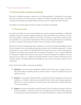 22 | ¿Qué es el aprendizaje y cómo aprendemos?
1.5 Técnicas de estudio y estrategias de aprendizaje
Para que los estudiantes aprendan a aprender con un enfoque profundo y no superficial, es muy impor-
tante que los profesores los orienten para que adquieran los hábitos de estudio adecuados y desarrollen
estrategias de aprendizaje que puedan utilizar de acuerdo a la meta u objetivo que deben alcanzar.
En seguida se presentarán algunas técnicas de estudio y estrategias de aprendizaje.
1.5.1 Técnicas de estudio
Las técnicas de estudio son una serie de herramientas que ayudan a mejorar el aprendizaje y rendimiento
académico. Al ponerse en práctica, agilizan, dinamizan y, sobre todo, facilitan el conocimiento y su reten-
ción. Como profesor, se deben dar algunas de las técnicas a los alumnos, ya que deben entender que éstas
no se aprenden si no son practicadas constantemente. Sólo de esta manera podrán observar sus beneficios,
los cuales se relacionan con la eficacia al estudiar, como con el tiempo y esfuerzo empleados.
Para que las técnicas de estudio tengan mejores resultados es necesario que los alumnos planifiquen y admi-
nistren su tiempo de manera adecuada, que aprendan a priorizar entre sus distintas asignaturas y el tiempo
que destinarán a lo que cada una de ellas demanda. Esto sin dejar de tomar en cuenta el tiempo para las
actividades extraescolares, para así poder hacer un programa de trabajo en el que se estime la dificultad
de cada aspecto incluido. Es necesario tener claro que en ocasiones los tiempos y la realidad no van de la
mano, por lo que si algo no se completa en el periodo estimado no debe ser motivo de frustración; por el
contrario, da paso a un replanteamiento de lo planificado y, por lo tanto, del esfuerzo a invertir en tal o
cual aspecto.
Entre las técnicas de estudio se encuentran las siguientes:
ZZ 	 Subrayado: es acentuar las ideas principales o palabras clave del texto que se trabaja. En torno a
ellas giran las ideas secundarias, donde en muchas ocasiones se ubican las explicaciones que dan
coherencia al texto.
ZZ 	 Resumen: es una pequeña redacción donde se exponen las ideas más importantes del texto para
facilitarlo y ver realmente cuánto hemos entendido. Se debe escribir con un lenguaje propio pero
objetivo. No se trata de interpretar con nuestros juicios, sino sólo de decir lo mismo brevemente
y con nuestras palabras.
ZZ 	 Esquema: es una forma más gráfica y visual de expresar el texto. Al trabajar el esquema se observan
las ideas principales y conocemos si la lectura o investigación fue buena. Para realizar esquemas
es necesario poner atención al subrayado y al resumen. Generalmente se empieza con el título del
 