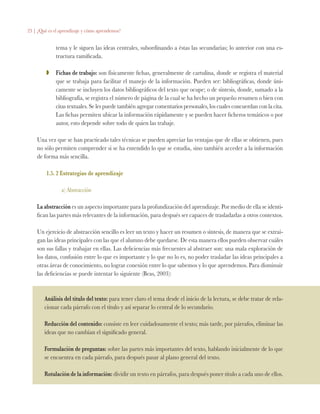 23 | ¿Qué es el aprendizaje y cómo aprendemos?
tema y le siguen las ideas centrales, subordinando a éstas las secundarias; lo anterior con una es-
tructura ramificada.
ZZ 	 Fichas de trabajo: son físicamente fichas, generalmente de cartulina, donde se registra el material
que se trabaja para facilitar el manejo de la información. Pueden ser: bibliográficas, donde úni-
camente se incluyen los datos bibliográficos del texto que ocupe; o de síntesis, donde, sumado a la
bibliografía, se registra el número de página de la cual se ha hecho un pequeño resumen o bien con
citas textuales. Se les puede también agregar comentarios personales, los cuales concuerdan con la cita.
Las fichas permiten ubicar la información rápidamente y se pueden hacer ficheros temáticos o por
autor, esto depende sobre todo de quien las trabaje.
Una vez que se han practicado tales técnicas se pueden apreciar las ventajas que de ellas se obtienen, pues
no sólo permiten comprender si se ha entendido lo que se estudia, sino también acceder a la información
de forma más sencilla.
1.5. 2 Estrategias de aprendizaje
a) Abstracción
La abstracción es un aspecto importante para la profundización del aprendizaje. Por medio de ella se identi-
fican las partes más relevantes de la información, para después ser capaces de trasladarlas a otros contextos.
Un ejercicio de abstracción sencillo es leer un texto y hacer un resumen o síntesis, de manera que se extrai-
gan las ideas principales con las que el alumno debe quedarse. De esta manera ellos pueden observar cuáles
son sus fallas y trabajar en ellas. Las deficiencias más frecuentes al abstraer son: una mala exploración de
los datos, confusión entre lo que es importante y lo que no lo es, no poder trasladar las ideas principales a
otras áreas de conocimiento, no lograr conexión entre lo que sabemos y lo que aprendemos. Para disminuir
las deficiencias se puede intentar lo siguiente (Beas, 2003):
Análisis del título del texto: para tener claro el tema desde el inicio de la lectura, se debe tratar de rela-
cionar cada párrafo con el título y así separar lo central de lo secundario.
Reducción del contenido: consiste en leer cuidadosamente el texto; más tarde, por párrafos, eliminar las
ideas que no cambian el significado general.
Formulación de preguntas: sobre las partes más importantes del texto, hablando inicialmente de lo que
se encuentra en cada párrafo, para después pasar al plano general del texto.
Rotulación de la información: dividir un texto en párrafos, para después poner título a cada uno de ellos.
 
