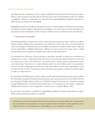 30 | Factores relacionados con el aprendizaje
aprendizaje. Por ello, es importante conocer cómo la configuración personal repercute en la forma que apren-
demos y cuál es la manera más adecuada de enfocarla, para así hacer del aprendizaje un proceso completo
y equilibrado. Asimismo, es importante ser conscientes de la responsabilidad que debemos tomar frente a
dichos factores en el proceso de aprendizaje.
El aprendizaje representa un desafío para las personas y pone en tensión sus logros en términos de autoconcepto y
autoestima; por tanto, al planear experiencias de aprendizaje es necesario tomar en cuenta estos aspectos, ya
que pueden resultar determinantes cuando el sujeto se enfrente a la tarea de adquirir nuevos conocimientos.
a. Autoconcepto y autoestima
El autoconcepto alude al conjunto de creencias e ideas que las personas tienen sobre sí mismas en un deter-
minado momento. Implica tener una imagen lo más realista de sí mismo. Para ello, es necesario clarificar
cuales son los propios sentimientos, deseos, necesidades y motivaciones; también se debe conocer cuáles son
nuestras capacidades, cualidades, limitaciones y defectos, así como reconocer las razones, ideas y valores
que apreciamos para ser capaces de integrar lo que somos y lo que queremos ser.
La autoestima hace referencia a cómo la persona se autovalora, tomando en cuenta sus características en
comparación con otros y el ideal de persona que desea ser. La autoestima apunta al juicio de valor sobre
uno mismo, que se hace en dos direcciones: una hacia lo que ya tenemos (nuestro autoconcepto actual),
y otra hacia lo que “deseamos ser”. A mayor distancia entre el yo real y el ideal, menor es la autoestima y
viceversa. Por ello, es importante que la persona se fije metas realistas acordes con sus capacidades y con el
contexto en el que se mueve. Una persona con una autoestima sana se gusta, se acepta, se considera valiosa,
se cuida y se respeta como es.
La autoestima está influida por los valores sociales y por las apreciaciones de las personas que nos rodean.
Se va formando a lo largo del tiempo por las percepciones que una persona tiene de sí en los diferentes roles
que desempeña: familia, trabajo, escuela, etc. La familia, los grupos de pertenencia y los profesores juegan
un papel fundamental en la formación del autoconcepto y la autoestima; por esta razón, es importante
también la heteroestima, es decir, el aprender a estimar al otro y a valorarlo (Roche, 1999).
La autoestima sana apoya la creatividad y la originalidad, posibilita la relación social positiva y la capaci-
dad de realizar proyectos personales y/o grupales.
Las personas con un autoconcepto realista y una autoestima sana están más dispuestas y mejor prepara-
das para aprender. La percepción que tengan los propios sujetos de si mismos como aprendices, está en
relación directa con su compromiso en el aprendizaje y con su rendimiento académico.
 