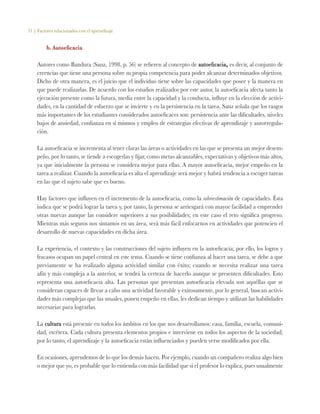 31 | Factores relacionados con el aprendizaje
b. Autoeficacia
Autores como Bandura (Sanz, 1998, p. 56) se refieren al concepto de autoeficacia, es decir, al conjunto de
creencias que tiene una persona sobre su propia competencia para poder alcanzar determinados objetivos.
Dicho de otra manera, es el juicio que el individuo tiene sobre las capacidades que posee y la manera en
que puede realizarlas. De acuerdo con los estudios realizados por este autor, la autoeficacia afecta tanto la
ejecución presente como la futura, media entre la capacidad y la conducta, influye en la elección de activi-
dades, en la cantidad de esfuerzo que se invierte y en la persistencia en la tarea. Sanz señala que los rasgos
más importantes de los estudiantes considerados autoeficaces son: persistencia ante las dificultades, niveles
bajos de ansiedad, confianza en sí mismos y empleo de estrategias efectivas de aprendizaje y autorregula-
ción.
La autoeficacia se incrementa al tener claras las áreas o actividades en las que se presenta un mejor desem-
peño, por lo tanto, se tiende a escogerlas y fijar, como metas alcanzables, expectativas y objetivos más altos,
ya que inicialmente la persona se considera mejor para ellas. A mayor autoeficacia, mejor empeño en la
tarea a realizar. Cuando la autoeficacia es alta el aprendizaje será mejor y habrá tendencia a escoger tareas
en las que el sujeto sabe que es bueno.
Hay factores que influyen en el incremento de la autoeficacia, como la sobreestimación de capacidades. Ésta
indica que se podrá lograr la tarea y, por tanto, la persona se arriesgará con mayor facilidad a emprender
otras nuevas aunque las considere superiores a sus posibilidades; en este caso el reto significa progreso.
Mientras más seguros nos sintamos en un área, será más fácil enfocarnos en actividades que potencien el
desarrollo de nuevas capacidades en dicha área.
La experiencia, el contexto y las construcciones del sujeto influyen en la autoeficacia; por ello, los logros y
fracasos ocupan un papel central en este tema. Cuando se tiene confianza al hacer una tarea, se debe a que
previamente se ha realizado alguna actividad similar con éxito; cuando se necesita realizar una tarea
afín y más compleja a la anterior, se tendrá la certeza de hacerlo aunque se presenten dificultades. Esto
representa una autoeficacia alta. Las personas que presentan autoeficacia elevada son aquéllas que se
consideran capaces de llevar a cabo una actividad favorable y exitosamente, por lo general, buscan activi-
dades más complejas que las usuales, ponen empeño en ellas, les dedican tiempo y utilizan las habilidades
necesarias para lograrlas.
La cultura está presente en todos los ámbitos en los que nos desarrollamos: casa, familia, escuela, comuni-
dad, etcétera. Cada cultura presenta elementos propios e interviene en todos los aspectos de la sociedad;
por lo tanto, el aprendizaje y la autoeficacia están influenciados y pueden verse modificados por ella.
En ocasiones, aprendemos de lo que los demás hacen. Por ejemplo, cuando un compañero realiza algo bien
o mejor que yo, es probable que lo entienda con más facilidad que si el profesor lo explica, pues usualmente
 