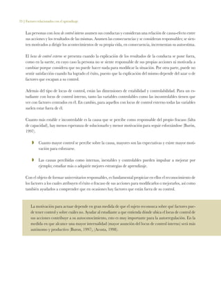 33 | Factores relacionados con el aprendizaje
Las personas con locus de control interno asumen sus conductas y consideran una relación de causa-efecto entre
sus acciones y los resultados de las mismas. Asumen las consecuencias y se consideran responsables; se sien-
ten motivados a dirigir los acontecimientos de su propia vida, en consecuencia, incrementan su autoestima.
El locus de control externo se presenta cuando la explicación de los resultados de la conducta se pone fuera,
como en la suerte, en cuyo caso la persona no se siente responsable de sus propias acciones ni motivada a
cambiar porque considera que no puede hacer nada para modificar la situación. Por otra parte, puede no
sentir satisfacción cuando ha logrado el éxito, puesto que la explicación del mismo depende del azar o de
factores que escapan a su control.
Además del tipo de locus de control, están las dimensiones de estabilidad y controlabilidad. Para un es-
tudiante con locus de control interno, tanto las variables controlables como las incontrolables tienen que
ver con factores centrados en él. En cambio, para aquellos con locus de control externo todas las variables
suelen estar fuera de él.
Cuanto más estable e incontrolable es la causa que se percibe como responsable del propio fracaso (falta
de capacidad), hay menos esperanza de solucionarlo y menor motivación para seguir esforzándose (Burón,
1997).
ZZ 	 Cuanto mayor control se percibe sobre la causa, mayores son las expectativas y existe mayor moti-
vación para esforzarse.
ZZ 	 Las causas percibidas como internas, inestables y controlables pueden impulsar a mejorar por
ejemplo; estudiar más o adquirir mejores estrategias de aprendizaje.
Con el objeto de formar universitarios responsables, es fundamental propiciar en ellos el reconocimiento de
los factores a los cuales atribuyen el éxito o fracaso de sus acciones para modificarlos o mejorarlos, así como
también ayudarlos a comprender que en ocasiones hay factores que están fuera de su control.
La motivación para actuar depende en gran medida de que el sujeto reconozca sobre qué factores pue-
de tener control y sobre cuáles no. Ayudar al estudiante a que entienda dónde ubica el locus de control de
sus acciones contribuye a su autoconocimiento, esto es muy importante para la autorregulación. En la
medida en que alcance una mayor internalidad (mayor asunción del locus de control interno) será más
autónomo y productivo (Buron, 1997), (Acosta, 1998).
 