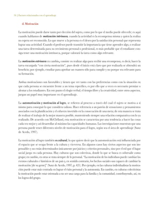 34 | Factores relacionados con el aprendizaje
d. Motivación
La motivación puede darse tanto por elección del sujeto, como por lo que el medio puede ofrecerle; es aquí
cuando hablamos de motivación intrínseca, cuando la actividad es la recompensa misma y quien la realiza
no espera ser reconocido. Lo que mueve a la persona es el deseo por la satisfacción personal que representa
lograr una actividad. Cuando el profesor puede trasmitir la importancia que tiene aprender algo, o realizar
una tarea determinada para su crecimiento personal o profesional, es más probable que el estudiante con-
siga tener una motivación intrínseca, porque valorará la tarea como algo relevante.
La motivación extrínseca en cambio, consiste en realizar algo para recibir una recompensa, es decir, hacer la
tarea encargada “con cierta motivación”, pues desde el inicio está claro que por realizarla se obtendrá un
beneficio; por ejemplo, estudiar para aprobar un examen sólo para cumplir y no porque sea relevante para
su formación.
Ambas motivaciones son favorables y tienen que ver tanto con las preferencias como con la situación en
que cada persona se encuentre frente a un tema específico, es por ello que a veces es necesario premiar o
alentar a los estudiantes. En este punto el elogio verbal, el tiempo libre y la creatividad, entre otros aspectos,
juegan un papel muy importante en el aprendizaje.
La automotivación y motivación al logro, se refieren al proceso a través del cual el sujeto se motiva a sí
mismo para conseguir lo que considera valioso. Hace referencia a un patrón de sensaciones y pensamientos
asociados con la planificación y el esfuerzo invertido en la consecución de una meta; de esta manera se trata
de realizar el trabajo de la mejor manera posible, manteniendo siempre una relación comparativa con lo ya
realizado. De acuerdo con McClelland, esta motivación se caracteriza por una tendencia a hacer las cosas
cada vez mejor y así desarrollar al máximo las capacidades humanas. Las investigaciones muestran que una
persona puede tener diferentes niveles de motivación para el logro, según sea el área de aprendizaje (Sanz
de Acedo, 1997).
La motivación al logro también es cultural, lo que quiere decir que la automotivación está influenciada por
el espacio que se ocupa frente a la cultura y viceversa. En algunos casos hay ciertos aspectos que son im-
pensables y no están determinados únicamente por juicios y criterios personales, sino por el rol que el lugar
social juega en cada persona. Hay culturas que son colectivas, donde lo que se busca es sobresalir como
grupo; en cambio, en otras se trata siempre de lo personal. “La motivación de los individuos puede cambiar los
eventos culturales e históricos de un país y, en sentido contrario, los hechos sociales son capaces de cambiar la
motivación [de su gente]” (Sanz de Acedo, 1997, p. 421). Por ejemplo, en las culturas individualistas la motiva-
ción puede estar más centrada en lograr el éxito personal y la autonomía. En cambio, en culturas colectivistas
la motivación puede estar orientada a no ser una carga para la familia y la comunidad, contribuyendo, así, en
los logros del grupo.
 