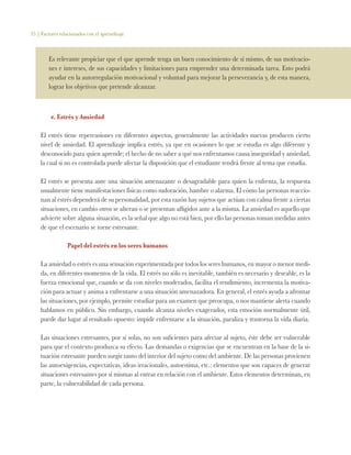 35 | Factores relacionados con el aprendizaje
Es relevante propiciar que el que aprende tenga un buen conocimiento de sí mismo, de sus motivacio-
nes e intereses, de sus capacidades y limitaciones para emprender una determinada tarea. Esto podrá
ayudar en la autorregulación motivacional y voluntad para mejorar la perseverancia y, de esta manera,
lograr los objetivos que pretende alcanzar.
e. Estrés y Ansiedad
El estrés tiene repercusiones en diferentes aspectos, generalmente las actividades nuevas producen cierto
nivel de ansiedad. El aprendizaje implica estrés, ya que en ocasiones lo que se estudia es algo diferente y
desconocido para quien aprende; el hecho de no saber a qué nos enfrentamos causa inseguridad y ansiedad,
la cual si no es controlada puede afectar la disposición que el estudiante tendrá frente al tema que estudia.
El estrés se presenta ante una situación amenazante o desagradable para quien la enfrenta, la respuesta
usualmente tiene manifestaciones físicas como sudoración, hambre o alarma. El cómo las personas reaccio-
nan al estrés dependerá de su personalidad, por esta razón hay sujetos que actúan con calma frente a ciertas
situaciones, en cambio otros se alteran o se presentan afligidos ante a la misma. La ansiedad es aquello que
advierte sobre alguna situación, es la señal que algo no está bien, por ello las personas toman medidas antes
de que el escenario se torne estresante.
Papel del estrés en los seres humanos
La ansiedad o estrés es una sensación experimentada por todos los seres humanos, en mayor o menor medi-
da, en diferentes momentos de la vida. El estrés no sólo es inevitable, también es necesario y deseable, es la
fuerza emocional que, cuando se da con niveles moderados, facilita el rendimiento, incrementa la motiva-
ción para actuar y anima a enfrentarse a una situación amenazadora. En general, el estrés ayuda a afrontar
las situaciones, por ejemplo, permite estudiar para un examen que preocupa, o nos mantiene alerta cuando
hablamos en público. Sin embargo, cuando alcanza niveles exagerados, esta emoción normalmente útil,
puede dar lugar al resultado opuesto: impide enfrentarse a la situación, paraliza y trastorna la vida diaria.
Las situaciones estresantes, por sí solas, no son suficientes para afectar al sujeto, éste debe ser vulnerable
para que el contexto produzca su efecto. Las demandas o exigencias que se encuentran en la base de la si-
tuación estresante pueden surgir tanto del interior del sujeto como del ambiente. De las personas provienen
las autoexigencias, expectativas, ideas irracionales, autoestima, etc.: elementos que son capaces de generar
situaciones estresantes por sí mismas al entrar en relación con el ambiente. Estos elementos determinan, en
parte, la vulnerabilidad de cada persona.
 