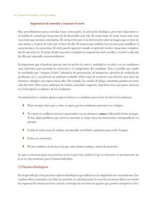 36 | Factores relacionados con el aprendizaje
Importancia de controlar y encauzar el estrés
Hay procedimientos para controlar, hasta cierto punto, la activación fisiológica, pero más importante es
el cambio de actitud que la persona ha de desarrollar ante ella. Es mejor dejar de sentir temor ante estas
reacciones que intentar controlarlas. No menos relevante es la intervención sobre la imagen que se tiene de
uno mismo y el juicio de valor que se hace de ella, de manera que también hay técnicas para modificar el
autoconcepto y la autoestima. El estrés puede aparecer cuando se pretende resolver situaciones complica-
das de una sola vez. Es mejor dividir una tarea compleja en componentes más sencillos, y resolver cada uno
de ellos por separado o secuencialmente.
Es importante que el profesor procure que los niveles de estrés y ansiedad en su aula y en sus estudiantes
sean suficientes para permitir la activación y el compromiso del estudiante. Esto es posible por medio
de actividades que “rompan el hielo” (dinámicas de presentación, de integración, ejercicios de resolución de
problemas, etc.) y así generar un ambiente confiable. Debe tratar de mantener una relación sana entre sus
alumnos y dirigirse con respeto hacia ellos. Por ejemplo, los estados de fatiga y desánimo pueden ser resul-
tado del estrés. Para evitar ambientes de tensión, ansiedad o angustia, el profesor tiene que poner atención
en el desempeño académico de los estudiantes.
A continuación se señalan algunos aspectos básicos a considerar para evitar el estrés en los alumnos:
ZZ 	 Dejar siempre claro qué y cómo se espera que los estudiantes presenten sus trabajos.
ZZ 	 No entrar en conflictos internos o personales con sus alumnos y nunca evidenciarlo frente al grupo.
Si hay algún problema que merezca atención es mejor hacer la observación correspondiente en
privado.
ZZ 	 Cuidar la sobrecarga de trabajo, encomendar actividades equitativas para todo el grupo.
ZZ 	 Evitar ser autoritario.
ZZ 	 Prestar cuidado a la forma en la que cada alumno trabaja y tratar de motivarlo.
Lo que es estresante para una persona, no lo es para otra, incluso lo que es estresante en un momento, no
lo es en otro momento para el mismo individuo.
2.2 Factores fisiológicos
En el aprendizaje están presentes aspectos fisiológicos que influyen en la adquisición de conocimientos. Los
cambios físicos asociados a la edad, la nutrición, la salud personal, la reacción al entorno físico, los niveles
de respuesta del sistema nervioso central y el tiempo de reacción son agentes que pueden entorpecer o faci-
 