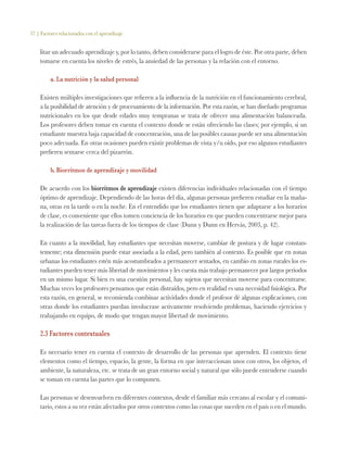 37 | Factores relacionados con el aprendizaje
litar un adecuado aprendizaje y, por lo tanto, deben considerarse para el logro de éste. Por otra parte, deben
tomarse en cuenta los niveles de estrés, la ansiedad de las personas y la relación con el entorno.
a. La nutrición y la salud personal
Existen múltiples investigaciones que refieren a la influencia de la nutrición en el funcionamiento cerebral,
a la posibilidad de atención y de procesamiento de la información. Por esta razón, se han diseñado programas
nutricionales en los que desde edades muy tempranas se trata de ofrecer una alimentación balanceada.
Los profesores deben tomar en cuenta el contexto donde se están ofreciendo las clases; por ejemplo, si un
estudiante muestra baja capacidad de concentración, una de las posibles causas puede ser una alimentación
poco adecuada. En otras ocasiones pueden existir problemas de vista y/u oído, por eso algunos estudiantes
prefieren sentarse cerca del pizarrón.
b. Biorritmos de aprendizaje y movilidad
De acuerdo con los biorritmos de aprendizaje existen diferencias individuales relacionadas con el tiempo
óptimo de aprendizaje. Dependiendo de las horas del día, algunas personas prefieren estudiar en la maña-
na, otras en la tarde o en la noche. En el entendido que los estudiantes tienen que adaptarse a los horarios
de clase, es conveniente que ellos tomen conciencia de los horarios en que pueden concentrarse mejor para
la realización de las tareas fuera de los tiempos de clase (Dunn y Dunn en Hervás, 2003, p. 42).
En cuanto a la movilidad, hay estudiantes que necesitan moverse, cambiar de postura y de lugar constan-
temente; esta dimensión puede estar asociada a la edad, pero también al contexto. Es posible que en zonas
urbanas los estudiantes estén más acostumbrados a permanecer sentados, en cambio en zonas rurales los es-
tudiantes pueden tener más libertad de movimientos y les cuesta más trabajo permanecer por largos periodos
en un mismo lugar. Si bien es una cuestión personal, hay sujetos que necesitan moverse para concentrarse.
Muchas veces los profesores pensamos que están distraídos, pero en realidad es una necesidad fisiológica. Por
esta razón, en general, se recomienda combinar actividades donde el profesor dé algunas explicaciones, con
otras donde los estudiantes puedan involucrase activamente resolviendo problemas, haciendo ejercicios y
trabajando en equipo, de modo que tengan mayor libertad de movimiento.
2.3 Factores contextuales
Es necesario tener en cuenta el contexto de desarrollo de las personas que aprenden. El contexto tiene
elementos como el tiempo, espacio, la gente, la forma en que interaccionan unos con otros, los objetos, el
ambiente, la naturaleza, etc. se trata de un gran entorno social y natural que sólo puede entenderse cuando
se toman en cuenta las partes que lo componen.
Las personas se desenvuelven en diferentes contextos, desde el familiar más cercano al escolar y el comuni-
tario, estos a su vez están afectados por otros contextos como las cosas que suceden en el país o en el mundo.
 