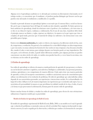 38 | Factores relacionados con el aprendizaje
Algunas veces el aprendizaje académico se ve afectado por cuestiones no directamente relacionadas con el
trabajo escolar y es conveniente que el estudiante y el profesor puedan distinguir qué factores son los que
pueden estar afectando el rendimiento y modificarlos si es posible.
Cuando se pretende alcanzar un aprendizaje óptimo es necesario que el contexto físico y social sea favora-
ble, por lo que es importante hacer del lugar de estudio un sitio cómodo y agradable. Es básico generar un
buen ambiente de aprendizaje, donde las relaciones entre el profesor y los estudiantes, y de éstos entre sí,
se den en un clima de respeto, confianza y colaboración. En el caso de una clase, el profesor debe desde
el principio marcar sus límites y reglas, expresar sus objetivos y la manera en la que espera que éstos se
cumplan; de igual modo, procurar que el material de trabajo sea suficiente y las instrucciones sean com-
prensibles para el grupo.
Existen otros elementos ambientales, los cuales se refieren a la respuesta a los diferentes niveles de luz, soni-
do, temperatura y ventilación. En general, a los estudiantes les es más difícil trabajar con altas temperaturas
y, por esta razón, en zonas calurosas los horarios de clase suelen ser muy temprano y hay descanso al medio
día, cuando el calor es más intenso, pues trabajar durante esos horarios puede ser muy improductivo. Por
otra parte, en lo referente al ruido, sí puede haber diferencias notables, pues algunas personas no pueden
concentrarse con altos niveles de ruido, en cambio otras pueden hacerlo y a veces hasta lo necesitan, esto
se relaciona con los estilos de aprendizaje.
2.4 Estilos de aprendizaje
Los estilos de aprendizaje se refieren a la manera o modo preferente de aprender de una persona y se relacio-
na con los factores anteriores (cognitivos, socio-afectivos, fisiológicos y ambientales). Las personas pensamos,
sentimos, aprendemos y nos comportamos de manera diferente. Cada sujeto tiene una manera particular
de aprender, es decir, de incorporar conocimientos y establecer asociaciones nuevas de conocimientos para
utilizar esta información en la resolución de problemas. El estilo de aprendizaje que cada individuo utiliza
depende de sus características personales, sus experiencias e interacciones sociales. Se va desarrollando a lo
largo de la vida e influyen en él, de manera importante, las experiencias que va teniendo cada sujeto. Las ca-
racterísticas de personalidad, la manera en que percibimos la realidad (sentido de la vista, el oído, el tacto)
y la forma en que procesamos la información, forman parte de nuestro estilo de aprendizaje.
Existen muchas formas de definir y estudiar los estilos de aprendizaje, para efectos de estas orientaciones
utilizaremos el siguiente modelo por su practicidad.
Modelo de Estilos de Aprendizaje de Kolb & Lewin
El modelo de aprendizaje experimental de Kolb & Lewin (Bello, 2004) es un modelo en el cual el aprendi-
zaje o solución de problemas es mostrado como un ciclo de actividad. Éste empieza involucrando la expe-
riencia concreta, la cual es seguida por la observación y reflexión que conduce a la formación de conceptos
 