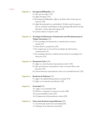 4 | Índice
Capitulo vi.	 Investigación Bibliográfica [123]
	 6.1 ¿Por qué investigar? [123]
	 6.2 ¿Qué investigar? [125]
	 6.3 Investigación bibliográfica ¿Qué se ha dicho sobre el tema que me 		
		 interesa? [126]
	 6.4 ¿Qué idea principal voy a profundizar? ¿Cuáles serán los aspectos 		
		 que me ayudarán a profundizar mi idea principal? Revisión de la idea 	
		 principal y primer guión del trabajo [129]
	 6.5 ¿Cómo redactar el reporte? [130]
Capítulo vii.	 Tecnologías de Información y Comunicación como Herramientas para el 		
	 Trabajo Universitario [136]
	 7.1 Las tecnologías de información y comunicación en nuestro
		 mundo [137]	
	 7.2 Antecedentes y perspectivas [139]
	 7.3 La competencia en el uso de las tecnologías de información y 		
		 comunicación [141]
	 7.4 La tecnología educativa, el diseño instruccional y la tecnología en la 		
		 educación [142]
Capítulo viii.	 Pensamiento Crítico [149]
	 8.1 ¿Qué es y cómo funciona el pensamiento crítico? [149]
	 8.2 ¿Por qué fomentar el pensamiento crítico en nuestra labor como 		
		 docentes? [161]
	 8.3 ¿Cómo fomentar el pensamiento crítico en la actividad docente? [163]
Capítulo ix.	 Resolución de Problemas [179]
	 9.1 ¿Qué es la calidad del pensamiento racional? [179]
	 9.2 ¿Qué es la resolución de problemas? [182]
		
Capítulo x.	 Creatividad [199]
	 10.1 ¿Qué es la creatividad? [199]
	 10.2 Niveles o categorías en el proceso creativo [200]
	 10.3 La personalidad creativa [201]
	 10.4 Componentes del pensamiento creativo [203]
Capítulo xi.	 Cómo tomar decisiones responsablemente [223]
	 11.1 La formación moral en la universidad [224]
	 11.2 Enfoques de la educación moral [225]
 