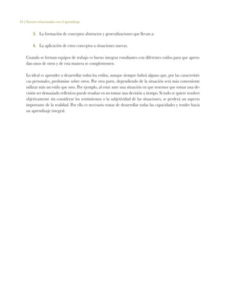 44 | Factores relacionados con el aprendizaje
3.	 La formación de conceptos abstractos y generalizaciones que llevan a:
4.	 La aplicación de estos conceptos a situaciones nuevas.
Cuando se forman equipos de trabajo es bueno integrar estudiantes con diferentes estilos para que apren-
dan unos de otros y de esta manera se complementen.
Lo ideal es aprender a desarrollar todos los estilos, aunque siempre habrá alguno que, por las característi-
cas personales, predomine sobre otros. Por otra parte, dependiendo de la situación será más conveniente
utilizar más un estilo que otro. Por ejemplo, al estar ante una situación en que tenemos que tomar una de-
cisión ser demasiado reflexivos puede resultar en no tomar una decisión a tiempo. Si todo se quiere resolver
objetivamente sin considerar los sentimientos o la subjetividad de las situaciones, se perderá un aspecto
importante de la realidad. Por ello es necesario tratar de desarrollar todas las capacidades y tender hacia
un aprendizaje integral.
 